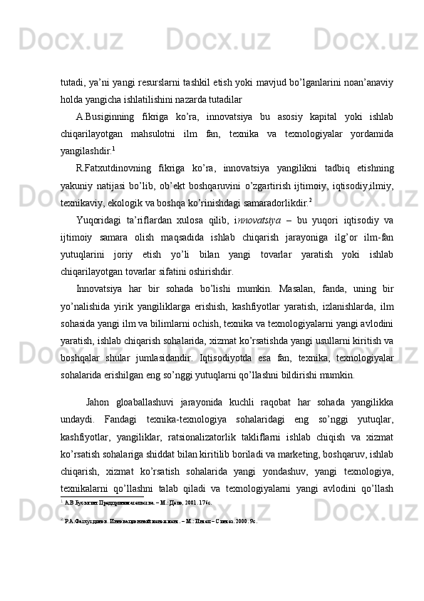 tutadi, ya’ni yangi resurslarni tashkil etish yoki mavjud bo’lganlarini noan’anaviy
holda yangicha ishlatilishini nazarda tutadilar 
A.Busiginning   fikriga   ko’ra,   innovatsiya   bu   asosiy   kapital   yoki   ishlab
chiqarilayotgan   mahsulotni   ilm   fan,   texnika   va   texnologiyalar   yordamida
yangilashdir. 1
R.Fatxutdinovning   fikriga   ko’ra,   innovatsiya   yangilikni   tadbiq   etishning
yakuniy   natijasi   bo’lib,   ob’ekt   boshqaruvini   o’zgartirish   ijtimoiy,   iqtisodiy,ilmiy,
texnikaviy, ekologik va boshqa ko’rinishdagi samaradorlikdir. 2
Yuqoridagi   ta’riflardan   xulosa   qilib,   i nnovatsiya   –   bu   yuqori   iqtisodiy   va
ijtimoiy   samara   olish   maqsadida   ishlab   chiqarish   jarayoniga   ilg’or   ilm-fan
yutuqlarini   joriy   etish   yo’li   bilan   yangi   tovarlar   yaratish   yoki   ishlab
chiqarilayotgan tovarlar sifatini oshirishdir.
Innovatsiya   har   bir   sohada   bo’lishi   mumkin.   Masalan,   fanda,   uning   bir
yo’nalishida   yirik   yangiliklarga   erishish,   kashfiyotlar   yaratish,   izlanishlarda,   ilm
sohasida yangi ilm va bilimlarni ochish, texnika va texnologiyalarni yangi avlodini
yaratish, ishlab chiqarish sohalarida, xizmat ko’rsatishda yangi usullarni kiritish va
boshqalar   shular   jumlasidandir.   Iqtisodiyotda   esa   fan,   texnika,   texnologiyalar
sohalarida erishilgan eng so’nggi yutuqlarni qo’llashni bildirishi mumkin.
Jahon   gloaballashuvi   jarayonida   kuchli   raqobat   har   sohada   yangilikka
undaydi.   Fandagi   texnika-texnologiya   sohalaridagi   eng   so’nggi   yutuqlar,
kashfiyotlar,   yangiliklar,   ratsionalizatorlik   takliflarni   ishlab   chiqish   va   xizmat
ko’rsatish sohalariga shiddat bilan kiritilib boriladi va marketing, boshqaruv, ishlab
chiqarish,   xizmat   ko’rsatish   sohalarida   yangi   yondashuv,   yangi   texnologiya,
texnikalarni   qo’llashni   talab   qiladi   va   texnologiyalarni   yangi   avlodini   qo’llash
1
 А.В.Бусыгин. Предпринимательства. –  М.: Дело, 2001. 176с.
2
 Р.А.Фатхутдинов. Инновационн ый менежмент. – М.: Интел – Синтез. 2000. 9с. 