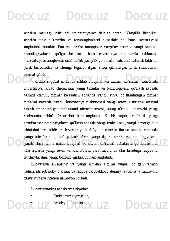 asosida   mablag’   kiritilishi   investitsiyadan   dalolat   beradi.   Yangilik   kiritilishi
asosida   mavjud   texnika   va   texnologiyalarni   almashtirilishi   ham   investtsiyani
anglatishi   mumkin.   Fan   va   texnika   taraqqiyoti   natijalari   asosida   yangi   texnika,
texnologiyalarni   qo’lga   kiritilishi   ham   investitsiya   ma’nosida   ishlanadi.
Investitsiyani aniqlovchi omil bo’lib yangilik yaratilishi, ratsionalizatorlik takliflar
yirik   tashkilotlar   va   shunga   tegishli   ilgari   e’lon   qilinmagan   yirik   ishlanmalar
xizmat qiladi.
Kichik   raqobat   muhitida   ishlab   chiqarish   va   xizmat   ko’rsatish   sohalarida
investitsiya   ishlab   chiqarishni   yangi   texnika   va   texnologiyani   qo’llash   asosida
tashkil   etishni,   xizmat   ko’rsatish   sohasida   yangi,   avval   qo’llanilmagan   xizmat
turlarini   nazarda   tutadi.   Innovatsiya   tushunchasi   yangi   maxsus   turlarni   mavjud
ishlab   chiqariladigan   mahsulotni   almashtiruvchi,   uning   o’rnini     bosuvchi   yangi
mahsulotni   ishlab   chiqarishni   ham   anglatadi.   Kuchli   raqobat   muhitida   yangi
texnika va texnologiyalarni qo’llash asosida yangi mahsulotni, yangi bozorga olib
chiqishni   ham   bildiradi.   Investitsiya   kashfiyotlar   asosida   fan   va   texnika   sohasida
yangi   bilimlarni   qo’llashga   kiritilishini,   yangi   ilg’or   texnika   va   texnologiyalarni
yaratilishini, ularni ishlab chiqarish va xizmat ko’rsatish sohalarida qo’llanilishini,
ular   asosida   yangi   tovar   va   xizmatlarni   yaratilishini   va   ular   hisobiga   raqobatni
kuchaytirishni, yangi bozorni egallashni ham anglatadi.
Innovatsiya   an’anaviy   va   yangi   ilm-fan   sig’imi   yuqori   bo’lgan   tarmoq
sohalarida iqtisodiy o’sishni  va raqobatbardoshlikni doimiy ravishda ta’minlovchi
zaruriy vosita sifatida namoyon bo’ladi.
Innovatsiyaning asosiy xususiyatlari:
 Ilmiy - texnik yangilik;
 Amaliy qo’llanilishi; 