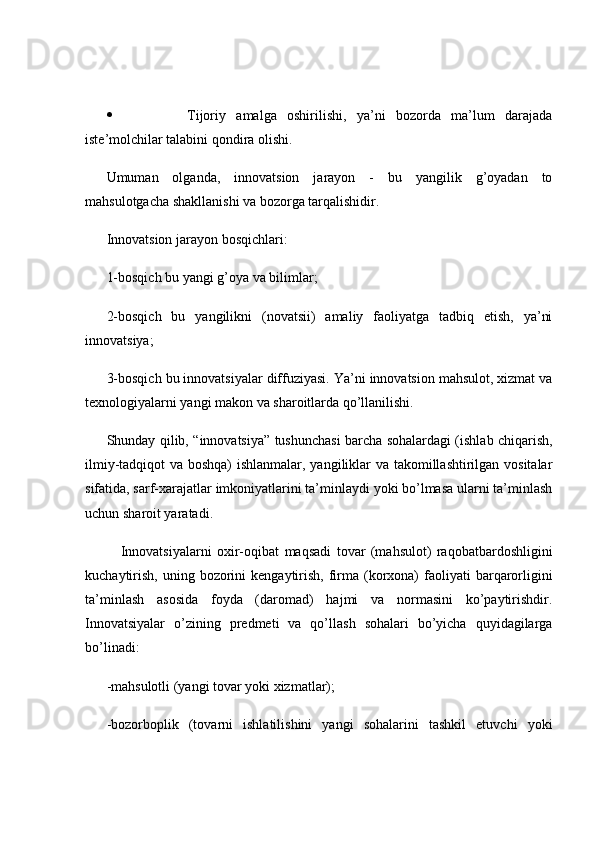  Tijoriy   amalga   oshirilishi,   ya’ni   bozorda   ma’lum   darajada
iste’molchilar talabini qondira olishi.
Umuman   olganda,   innovatsion   jarayon   -   bu   yangilik   g’oyadan   to
mahsulotgacha shakllanishi va bozorga tarqalishidir.
Innovatsion jarayon bosqichlari:
1-bosqich bu yangi g’oya va bilimlar;
2-bosqich   bu   yangilikni   (novatsii)   amaliy   faoliyatga   tadbiq   etish,   ya’ni
innovatsiya;
3-bosqich bu innovatsiyalar diffuziyasi. Ya’ni innovatsion mahsulot, xizmat va
texnologiyalarni yangi makon va sharoitlarda qo’llanilishi. 
Shunday qilib, “innovatsiya” tushunchasi barcha sohalardagi (ishlab chiqarish,
ilmiy-tadqiqot va boshqa) ishlanmalar, yangiliklar va takomillashtirilgan vositalar
sifatida, sarf-xarajatlar imkoniyatlarini ta’minlaydi yoki bo’lmasa ularni ta’minlash
uchun sharoit yaratadi.
Innovatsiyalarni   oxir-oqibat   maqsadi   tovar   (mahsulot)   raqobatbardoshligini
kuchaytirish,  uning  bozorini   kengaytirish,  firma (korxona)   faoliyati   barqarorligini
ta’minlash   asosida   foyda   (daromad)   hajmi   va   normasini   ko’paytirishdir.
Innovatsiyalar   o’zining   predmeti   va   qo’llash   sohalari   bo’yicha   quyidagilarga
bo’linadi:
-mahsulotli (yangi tovar yoki xizmatlar);
-bozorboplik   (tovarni   ishlatilishini   yangi   sohalarini   tashkil   etuvchi   yoki 