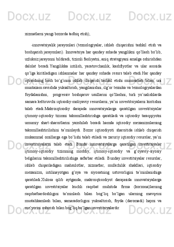 xizmatlarni yangi bozorda tadbiq etish);
-innovatsiyalik   jarayonlari   (texnologiyalar,   ishlab   chiqarishni   tashkil   etish   va
boshqarish jarayonlari) .   Innovatsiya har qanday sohada yangilikni qo’llash bo’lib,
uzluksiz jarayonni bildiradi, tizimli faoliyatni, aniq strategiyani amalga oshirishdan
dalolat   beradi.Yangilikka   intilish,   yaratuvchanlik,   kashfiyotlar   va   ular   asosida
qo’lga   kiritiladigan   ishlanmalar   har   qanday   sohada   resurs   talab   etadi.Har   qanday
iqtisodning   bosh   bo’g’inini   ishlab   chiqarish   tashkil   etishi   munosabati   bilan,   uni
muntazam ravishda yuksaltirish, yangilanishni, ilg’or texnika va texnologiyalardan
foydalanishni,     progressiv   boshqaruv   usullarini   qo’llashni,   turli   yo’nalishlarda
samara keltiruvchi iqtisodiy-moliyaviy resurslarni, ya’ni investitsiyalarni kiritishni
talab   etadi.Makroiqtisodiy   darajada   innovatsiyalarga   qaratilgan   investitsiyalar
ijtimoiy-iqtisodiy   tizimni   takomillashtirishga   qaratiladi   va   iqtisodiy   taraqqiyotni
umumiy   shart-sharoitlarini   yaxshilab   boradi   hamda   iqtisodiy   mexanizmlarning
takomillashtirilishini   ta’minlaydi.   Bozor   iqtisodiyoti   sharoitida   ishlab   chiqarish
mukammal omillarga ega bo’lishi talab etiladi va zaruriy iqtisodiy resurslar, ya’ni
investitsiyalarni   talab   etadi.   Bunda   innovatsiyalarga   qaratilgan   investitsiyalar
ijtimoiy-iqtisodiy   tizimning   moddiy,   ijtimoiy-iqtisodiy   va   g’oyaviy-siyosiy
belgilarini   takomillashtirilishiga   safarbar   etiladi.   Bunday   investitsiyalar   resurslar,
ishlab   chiqariladigan   mahsulotlar,   xizmatlar,   mulkchilik   shakllari,   iqtisodiy
mexanizm,   intilinayotgan   g’oya   va   siyosatning   ustuvorligini   ta’minlanishiga
qaratiladi.Xulosa   qilib   aytganda,   makroiqtisodiyot   darajasida   innovatsiyalarga
qaratilgan   investitsiyalar   kuchli   raqobat   muhitida   firma   (korxona)larning
raqobatbardoshligini   ta’minlash   bilan   bog’liq   bo’lgan   ularning   mavqeini
mustahkamlash   bilan,   samaradorligini   yuksaltirish,   foyda   (daromadi)   hajmi   va
me’yorini oshirish bilan bog’liq bo’lgan investitsiyalardir. 