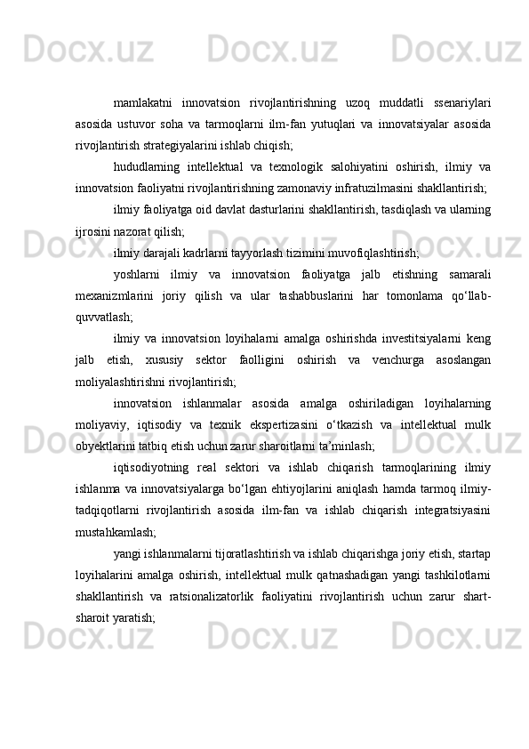mamlakatni   innovatsion   rivojlantirishning   uzoq   muddatli   ssenariylari
asosida   ustuvor   soha   va   tarmoqlarni   ilm-fan   yutuqlari   va   innovatsiyalar   asosida
rivojlantirish strategiyalarini ishlab chiqish;
hududlarning   intellektual   va   texnologik   salohiyatini   oshirish,   ilmiy   va
innovatsion faoliyatni rivojlantirishning zamonaviy infratuzilmasini shakllantirish;
ilmiy faoliyatga oid davlat dasturlarini shakllantirish, tasdiqlash va ularning
ijrosini nazorat qilish;
ilmiy darajali kadrlarni tayyorlash tizimini muvofiqlashtirish;
yoshlarni   ilmiy   va   innovatsion   faoliyatga   jalb   etishning   samarali
mexanizmlarini   joriy   qilish   va   ular   tashabbuslarini   har   tomonlama   qo‘llab-
quvvatlash;
ilmiy   va   innovatsion   loyihalarni   amalga   oshirishda   investitsiyalarni   keng
jalb   etish,   xususiy   sektor   faolligini   oshirish   va   venchurga   asoslangan
moliyalashtirishni rivojlantirish;
innovatsion   ishlanmalar   asosida   amalga   oshiriladigan   loyihalarning
moliyaviy,   iqtisodiy   va   texnik   ekspertizasini   o‘tkazish   va   intellektual   mulk
obyektlarini tatbiq etish uchun zarur sharoitlarni ta’minlash;
iqtisodiyotning   real   sektori   va   ishlab   chiqarish   tarmoqlarining   ilmiy
ishlanma   va   innovatsiyalarga   bo‘lgan   ehtiyojlarini   aniqlash   hamda   tarmoq   ilmiy-
tadqiqotlarni   rivojlantirish   asosida   ilm-fan   va   ishlab   chiqarish   integratsiyasini
mustahkamlash;
yangi ishlanmalarni tijoratlashtirish va ishlab chiqarishga joriy etish, startap
loyihalarini   amalga   oshirish,   intellektual   mulk   qatnashadigan   yangi   tashkilotlarni
shakllantirish   va   ratsionalizatorlik   faoliyatini   rivojlantirish   uchun   zarur   shart-
sharoit yaratish; 
