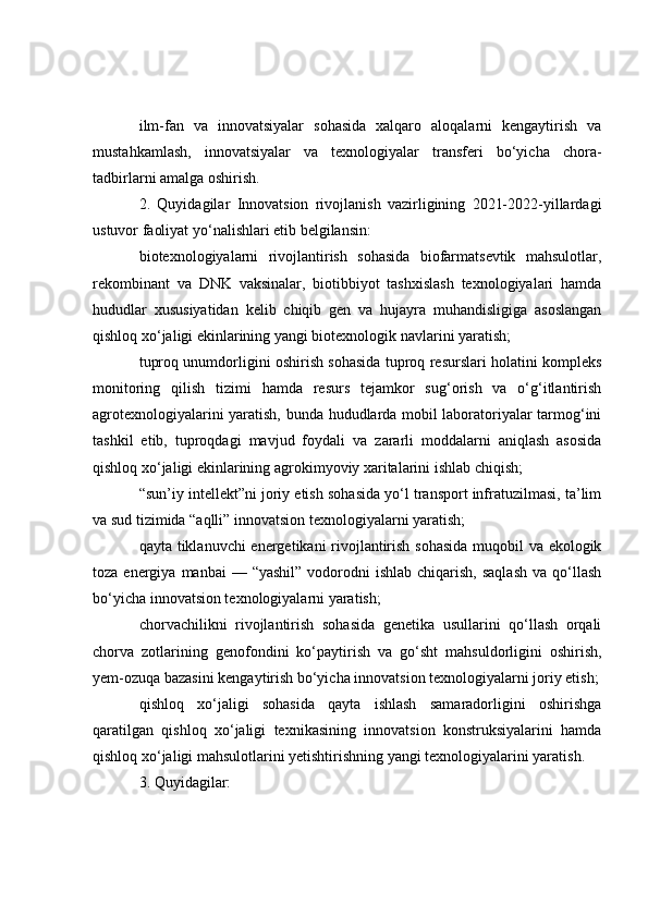 ilm-fan   va   innovatsiyalar   sohasida   xalqaro   aloqalarni   kengaytirish   va
mustahkamlash,   innovatsiyalar   va   texnologiyalar   transferi   bo‘yicha   chora-
tadbirlarni amalga oshirish.
2.   Quyidagilar   Innovatsion   rivojlanish   vazirligining   2021-2022-yillardagi
ustuvor faoliyat yo‘nalishlari etib belgilansin:
biotexnologiyalarni   rivojlantirish   sohasida   biofarmatsevtik   mahsulotlar,
rekombinant   va   DNK   vaksinalar,   biotibbiyot   tashxislash   texnologiyalari   hamda
hududlar   xususiyatidan   kelib   chiqib   gen   va   hujayra   muhandisligiga   asoslangan
qishloq xo‘jaligi ekinlarining yangi biotexnologik navlarini yaratish;
tuproq unumdorligini oshirish sohasida tuproq resurslari holatini kompleks
monitoring   qilish   tizimi   hamda   resurs   tejamkor   sug‘orish   va   o‘g‘itlantirish
agrotexnologiyalarini yaratish, bunda hududlarda mobil laboratoriyalar tarmog‘ini
tashkil   etib,   tuproqdagi   mavjud   foydali   va   zararli   moddalarni   aniqlash   asosida
qishloq xo‘jaligi ekinlarining agrokimyoviy xaritalarini ishlab chiqish;
“sun’iy intellekt”ni joriy etish sohasida yo‘l transport infratuzilmasi, ta’lim
va sud tizimida “aqlli” innovatsion texnologiyalarni yaratish;
qayta tiklanuvchi  energetikani rivojlantirish sohasida  muqobil va ekologik
toza  energiya  manbai   — “yashil”   vodorodni   ishlab  chiqarish,  saqlash  va  qo‘llash
bo‘yicha innovatsion texnologiyalarni yaratish;
chorvachilikni   rivojlantirish   sohasida   genetika   usullarini   qo‘llash   orqali
chorva   zotlarining   genofondini   ko‘paytirish   va   go‘sht   mahsuldorligini   oshirish,
yem-ozuqa bazasini kengaytirish bo‘yicha innovatsion texnologiyalarni joriy etish;
qishloq   xo‘jaligi   sohasida   qayta   ishlash   samaradorligini   oshirishga
qaratilgan   qishloq   xo‘jaligi   texnikasining   innovatsion   konstruksiyalarini   hamda
qishloq xo‘jaligi mahsulotlarini yetishtirishning yangi texnologiyalarini yaratish.
3. Quyidagilar: 