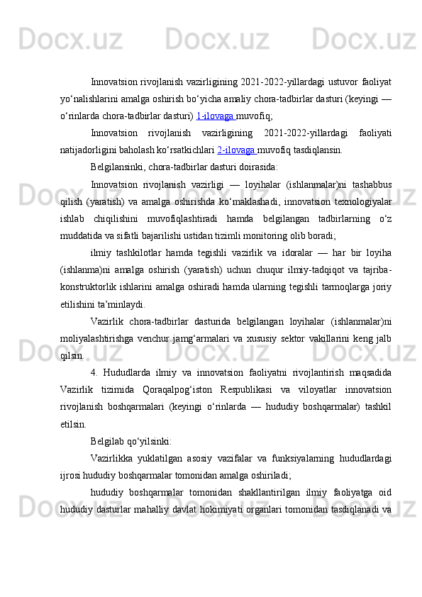Innovatsion rivojlanish vazirligining 2021-2022-yillardagi  ustuvor faoliyat
yo‘nalishlarini amalga oshirish bo‘yicha amaliy chora-tadbirlar dasturi (keyingi —
o‘rinlarda chora-tadbirlar dasturi)   1-ilovaga        muvofiq;
Innovatsion   rivojlanish   vazirligining   2021-2022-yillardagi   faoliyati
natijadorligini baholash ko‘rsatkichlari   2-ilovaga        muvofiq tasdiqlansin.
Belgilansinki, chora-tadbirlar dasturi doirasida:
Innovatsion   rivojlanish   vazirligi   —   loyihalar   (ishlanmalar)ni   tashabbus
qilish   (yaratish)   va   amalga   oshirishda   ko‘maklashadi,   innovatsion   texnologiyalar
ishlab   chiqilishini   muvofiqlashtiradi   hamda   belgilangan   tadbirlarning   o‘z
muddatida va sifatli bajarilishi ustidan tizimli monitoring olib boradi;
ilmiy   tashkilotlar   hamda   tegishli   vazirlik   va   idoralar   —   har   bir   loyiha
(ishlanma)ni   amalga   oshirish   (yaratish)   uchun   chuqur   ilmiy-tadqiqot   va   tajriba-
konstruktorlik ishlarini amalga oshiradi hamda ularning tegishli  tarmoqlarga joriy
etilishini ta’minlaydi.
Vazirlik   chora-tadbirlar   dasturida   belgilangan   loyihalar   (ishlanmalar)ni
moliyalashtirishga   venchur   jamg‘armalari   va   xususiy   sektor   vakillarini   keng   jalb
qilsin.
4.   Hududlarda   ilmiy   va   innovatsion   faoliyatni   rivojlantirish   maqsadida
Vazirlik   tizimida   Qoraqalpog‘iston   Respublikasi   va   viloyatlar   innovatsion
rivojlanish   boshqarmalari   (keyingi   o‘rinlarda   —   hududiy   boshqarmalar)   tashkil
etilsin.
Belgilab qo‘yilsinki:
Vazirlikka   yuklatilgan   asosiy   vazifalar   va   funksiyalarning   hududlardagi
ijrosi hududiy boshqarmalar tomonidan amalga oshiriladi;
hududiy   boshqarmalar   tomonidan   shakllantirilgan   ilmiy   faoliyatga   oid
hududiy dasturlar mahalliy davlat hokimiyati organlari tomonidan tasdiqlanadi va 