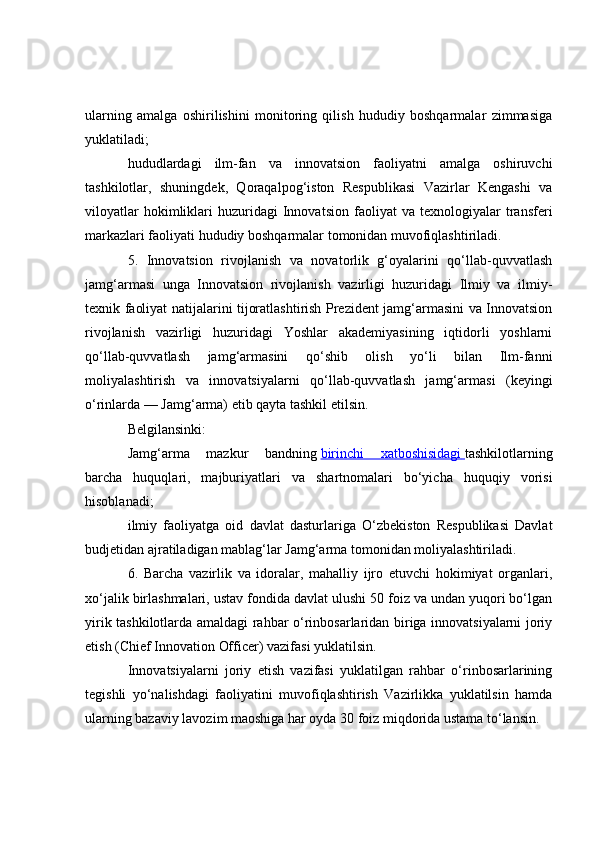 ularning   amalga   oshirilishini   monitoring   qilish   hududiy   boshqarmalar   zimmasiga
yuklatiladi;
hududlardagi   ilm-fan   va   innovatsion   faoliyatni   amalga   oshiruvchi
tashkilotlar,   shuningdek,   Qoraqalpog‘iston   Respublikasi   Vazirlar   Kengashi   va
viloyatlar   hokimliklari   huzuridagi   Innovatsion   faoliyat   va  texnologiyalar   transferi
markazlari faoliyati hududiy boshqarmalar tomonidan muvofiqlashtiriladi.
5.   Innovatsion   rivojlanish   va   novatorlik   g‘oyalarini   qo‘llab-quvvatlash
jamg‘armasi   unga   Innovatsion   rivojlanish   vazirligi   huzuridagi   Ilmiy   va   ilmiy-
texnik faoliyat natijalarini tijoratlashtirish Prezident jamg‘armasini va Innovatsion
rivojlanish   vazirligi   huzuridagi   Yoshlar   akademiyasining   iqtidorli   yoshlarni
qo‘llab-quvvatlash   jamg‘armasini   qo‘shib   olish   yo‘li   bilan   Ilm-fanni
moliyalashtirish   va   innovatsiyalarni   qo‘llab-quvvatlash   jamg‘armasi   (keyingi
o‘rinlarda — Jamg‘arma) etib qayta tashkil etilsin.
Belgilansinki:
Jamg‘arma   mazkur   bandning   birinchi   xatboshisidagi        tashkilotlarning
barcha   huquqlari,   majburiyatlari   va   shartnomalari   bo‘yicha   huquqiy   vorisi
hisoblanadi;
ilmiy   faoliyatga   oid   davlat   dasturlariga   O‘zbekiston   Respublikasi   Davlat
budjetidan ajratiladigan mablag‘lar Jamg‘arma tomonidan moliyalashtiriladi.
6.   Barcha   vazirlik   va   idoralar,   mahalliy   ijro   etuvchi   hokimiyat   organlari,
xo‘jalik birlashmalari, ustav fondida davlat ulushi 50 foiz va undan yuqori bo‘lgan
yirik tashkilotlarda amaldagi rahbar o‘rinbosarlaridan biriga innovatsiyalarni joriy
etish (Chief Innovation Officer) vazifasi yuklatilsin.
Innovatsiyalarni   joriy   etish   vazifasi   yuklatilgan   rahbar   o‘rinbosarlarining
tegishli   yo‘nalishdagi   faoliyatini   muvofiqlashtirish   Vazirlikka   yuklatilsin   hamda
ularning bazaviy lavozim maoshiga har oyda 30 foiz miqdorida ustama to‘lansin. 