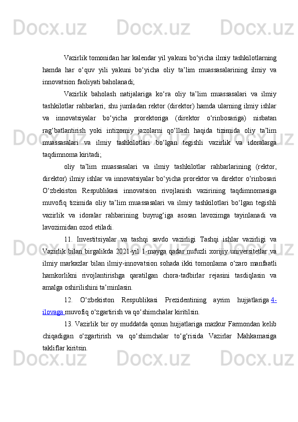 Vazirlik tomonidan har kalendar yil yakuni bo‘yicha ilmiy tashkilotlarning
hamda   har   o‘quv   yili   yakuni   bo‘yicha   oliy   ta’lim   muassasalarining   ilmiy   va
innovatsion faoliyati baholanadi;
Vazirlik   baholash   natijalariga   ko‘ra   oliy   ta’lim   muassasalari   va   ilmiy
tashkilotlar rahbarlari, shu jumladan rektor (direktor)  hamda ularning ilmiy ishlar
va   innovatsiyalar   bo‘yicha   prorektoriga   (direktor   o‘rinbosariga)   nisbatan
rag‘batlantirish   yoki   intizomiy   jazolarni   qo‘llash   haqida   tizimida   oliy   ta’lim
muassasalari   va   ilmiy   tashkilotlari   bo‘lgan   tegishli   vazirlik   va   idoralarga
taqdimnoma kiritadi;
oliy   ta’lim   muassasalari   va   ilmiy   tashkilotlar   rahbarlarining   (rektor,
direktor)   ilmiy  ishlar   va  innovatsiyalar   bo‘yicha   prorektor   va   direktor   o‘rinbosari
O‘zbekiston   Respublikasi   innovatsion   rivojlanish   vazirining   taqdimnomasiga
muvofiq   tizimida   oliy   ta’lim   muassasalari   va   ilmiy   tashkilotlari   bo‘lgan   tegishli
vazirlik   va   idoralar   rahbarining   buyrug‘iga   asosan   lavozimga   tayinlanadi   va
lavozimidan ozod etiladi.
11.   Investitsiyalar   va   tashqi   savdo   vazirligi   Tashqi   ishlar   vazirligi   va
Vazirlik  bilan   birgalikda   2021-yil   1-mayga   qadar   nufuzli   xorijiy  universitetlar   va
ilmiy   markazlar   bilan   ilmiy-innovatsion   sohada   ikki   tomonlama   o‘zaro   manfaatli
hamkorlikni   rivojlantirishga   qaratilgan   chora-tadbirlar   rejasini   tasdiqlasin   va
amalga oshirilishini ta’minlasin.
12.   O‘zbekiston   Respublikasi   Prezidentining   ayrim   hujjatlariga   4-
ilovaga        muvofiq o‘zgartirish va qo‘shimchalar kiritilsin.
13. Vazirlik  bir   oy muddatda  qonun hujjatlariga mazkur   Farmondan  kelib
chiqadigan   o‘zgartirish   va   qo‘shimchalar   to‘g‘risida   Vazirlar   Mahkamasiga
takliflar kiritsin. 