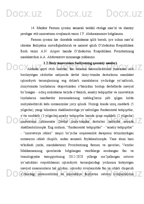 14.   Mazkur   Farmon   ijrosini   samarali   tashkil   etishga   mas’ul   va   shaxsiy
javobgar etib innovatsion rivojlanish vaziri I.Y. Abduraxmonov belgilansin.
Farmon   ijrosini   har   chorakda   muhokama   qilib   borish,   ijro   uchun   mas’ul
idoralar   faoliyatini   muvofiqlashtirish   va   nazorat   qilish   O‘zbekiston   Respublikasi
Bosh   vaziri   A.N.   Aripov   hamda   O‘zbekiston   Respublikasi   Prezidentining
maslahatchisi A.A. Abduvaxitov zimmasiga yuklansin.
1.2.Ilmiy innovatsion faoliyatning qonuniy asoslari.
Alohida   qayd   etish   lozimki,   fan   sohasini   takomillashtirish   yuzasidan   olib
borilayotgan   islohotlar   natijasida   davlat   ilmiy-texnika   dasturlarini   mamlakat
iqtisodiyoti   tarmoqlarining   eng   dolzarb   masalalarini   yechishga   yo’naltirish,
ilmiytexnika   loyihalarini   ekspertizadan   o’tkazishni   boshqa   davlatlarda   mavjud
bo’lmagan - ochiq muhokama tarzida o’tkazish, amaliy tadqiqotlar va innovatsiya
loyihalarini   manfaatdor   korxonalarning   mablag’larini   jalb   qilgan   holda
moliyalashtirish   kabi   mexanizmlar   joriy   qilindi.   Hozirgi   kunda   uzoq   muddatli   (5
yilgacha), yangi bilimlarni shakllantirishga yo’naltirilgan fundamental tadqiqotlar,
o’rta muddatli  (3 yilgacha) amaliy tadqiqotlar hamda qisqa muddatli (2 yilgacha)
innovatsion   ishlanmalar   Davlat   ilmiy-texnika   dasturlari   tanlovlar   asosida
shakllantirilmoqda. Eng muhimi, “fundamental tadqiqotlar” - “amaliy tadqiqotlar”
-   “innovatsiya   ishlari”   zanjiri   bo’yicha   mujassamlik   darajasini   ta'minlaydigan
mexanizm   ishlab   chiqilib,   undan   samarali   foydalanilmoqda.   Yana   shuni   ham
ta'kidlash   joizki,   mamlakatimiz   Prezidentining   farmon   va   qarorlari,   Vazirlar
Mahkamasining   qarorlarida   belgilangan   vazifalarga   asoslangan   fan   va
texnologiyalar   taraqqiyotining   2012-2020   yillarga   mo’ljallangan   ustuvor
yo’nalishlari   respublikamiz   iqtisodiyoti   tarmoqlaridagi   yechimini   kutayotgan
mavjud   muammolarni   hal   qilishni,   iqtisodiy   rivojlanishda   fan   va   ishlab   chiqarish
o’rtasidagi   mutanosiblikni   va   innovatsiya   faoliyatini   ustuvor   rivojlantirishni 