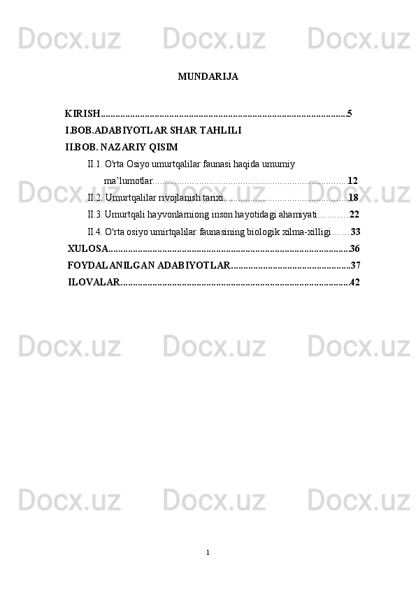 MUNDARIJA
      KIRISH.....................................................................................................5
      I.BOB.ADABIYOTLAR SHAR TAHLILI 
       II.BOB. NAZARIY QISIM
               II.1 .   O'rta Osiyo umurtqalilar faunasi haqida umumiy
                      ma’lumotlar................................................................................ 12
               II.2.   Umurtqalilar rivojlanish tarixi................................................... 18
               II.3.   Umurtqali hayvonlarniong inson hayotidagi ahamiyati………. 22
               II.4.   O'rta osiyo umirtqalilar faunasining biologik xilma- xilligi…… 33
       XULOSA...................................................................................................36
       FOYDALANILGAN ADABIYOTLAR.................................................37 
           ILOVALAR..............................................................................................42
1 