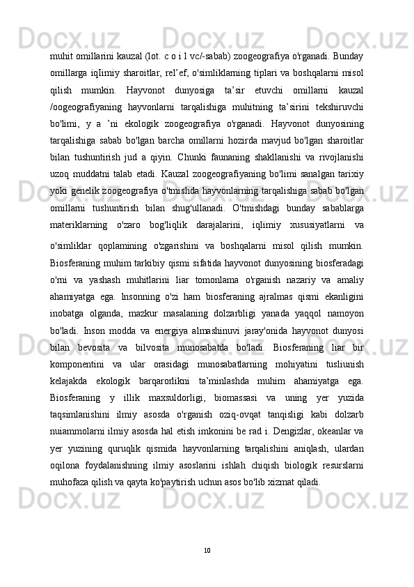 muhit omillarini kauzal (lot. c o i l vc/-sabab) zoogeografiya o'rganadi. Bunday
omillarga iqIimiy sharoitlar, rel’ef, o'simliklarning tiplari  va boshqalarni  misol
qilish   mumkin.   Hayvonot   dunyosiga   ta’sir   etuvchi   omillarni   kauzal
/oogeografiyaning   hayvonlarni   tarqalishiga   muhitning   ta’sirini   tekshiruvchi
bo'limi,   y   a   ’ni   ekologik   zoogeografiya   o'rganadi.   Hayvonot   dunyosining
tarqalishiga   sabab   bo'lgan   barcha   omillarni   hozirda   mavjud   bo'lgan   sharoitlar
bilan   tushuntirish   jud   a   qiyin.   Chunki   faunaning   shakllanishi   va   rivojlanishi
uzoq   muddatni   talab   etadi.   Kauzal   zoogeografiyaning   bo'limi   sanalgan   tarixiy
yoki genelik zoogeografiya o'tmishda hayvonlarning tarqalishiga sabab bo'lgan
omillarni   tushuntirish   bilan   shug'ullanadi.   O'tmishdagi   bunday   sabablarga
materiklarning   o'zaro   bog'liqlik   darajalarini,   iqlimiy   xususiyatlarni   va
o'simliklar   qoplamining   o'zgarishini   va   boshqalarni   misol   qilish   mumkin.
Biosferaning muhim tarkibiy qismi  sifatida hayvonot dunyosining biosferadagi
o'rni   va   yashash   muhitlarini   liar   tomonlama   o'rganish   nazariy   va   amaliy
ahamiyatga   ega.   lnsonning   o'zi   ham   biosferaning   ajralmas   qismi   ekanligini
inobatga   olganda,   mazkur   masalaning   dolzarbligi   yanada   yaqqol   namoyon
bo'ladi.   Inson   modda   va   energiya   almashinuvi   jaray'onida   hayvonot   dunyosi
bilan   bevosita   va   bilvosita   munosabatda   bo'ladi.   Biosferaning   liar   bir
komponentini   va   ular   orasidagi   munosabatlarning   mohiyatini   tusliunish
kelajakda   ekologik   barqarorlikni   ta’minlashda   muhim   ahamiyatga   ega.
Biosferaning   у   illik   maxsuldorligi,   biomassasi   va   uning   yer   yuzida
taqsimlanishini   ilmiy   asosda   o'rganish   oziq-ovqat   tanqisligi   kabi   dolzarb
nuiammolarni  ilmiy asosda  hal  etish imkonini be rad i. Dengizlar, okeanlar  va
yer   yuzining   quruqlik   qismida   hayvonlarning   tarqalishini   aniqlash,   ulardan
oqilona   foydalanishning   ilmiy   asoslarini   ishlah   chiqish   biologik   resurslarni
muhofaza qilish va qayta ko'paytirish uchun asos bo'lib xizmat qiladi. 
10 