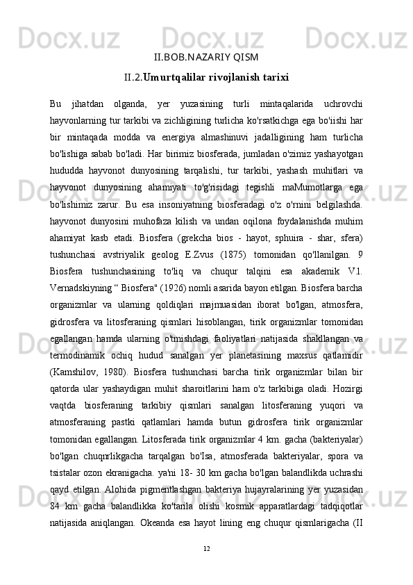 II.BOB.N A ZA RIY  QISM
II.2. Umurtqalilar rivojlanish tarixi
Bu   jihatdan   olganda,   yer   yuzasining   turli   mintaqalarida   uchrovchi
hayvonlarning tur  tarkibi va zichligining turlicha ko'rsatkichga ega bo'iishi  har
bir   mintaqada   modda   va   energiya   almashinuvi   jadalligining   ham   turlicha
bo'lishiga sabab  bo'ladi. Har  birimiz biosferada, jumladan o'zimiz yashayotgan
hududda   hayvonot   dunyosining   tarqalishi,   tur   tarkibi,   yashash   muhitlari   va
hayvonot   dunyosining   ahamiyati   to'g'risidagi   tegishli   maMumotlarga   ega
bo'lishimiz   zarur.   Bu   esa   insoniyatning   biosferadagi   o'z   o'rnini   belgilashda.
hayvonot   dunyosini   muhofaza   kilish   va   undan   oqilona   foydalanishda   muhim
ahamiyat   kasb   etadi.   Biosfera   (grekcha   bios   -   hayot,   sphuira   -   shar,   sfera)
tushunchasi   avstriyalik   geolog   E.Zvus   (1875)   tomonidan   qo'llanilgan.   9
Biosfera   tushunchasining   to'liq   va   chuqur   talqini   esa   akademik   V.l.
Vernadskiyning “ Biosfera" (1926) nomli asarida bayon etilgan. Biosfera barcha
organizmlar   va   ularning   qoldiqlari   majmuasidan   iborat   bo'lgan,   atmosfera,
gidrosfera   va   litosferaning   qismlari   hisoblangan,   tirik   organizmlar   tomonidan
egallangan   hamda   ularning   o'tmishdagi   faoliyatlari   natijasida   shakllangan   va
termodinamik   ochiq   hudud   sanalgan   yer   planetasining   maxsus   qatlamidir
(Kamshilov,   1980).   Biosfera   tushunchasi   barcha   tirik   organizmlar   bilan   bir
qatorda   ular   yashaydigan   muhit   sharoitlarini   ham   o'z   tarkibiga   oladi.   Hozirgi
vaqtda   biosferaning   tarkibiy   qismlari   sanalgan   litosferaning   yuqori   va
atmosferaning   pastki   qatlamlari   hamda   butun   gidrosfera   tirik   organizmlar
tomonidan egallangan. Litosferada tirik organizmlar 4 km. gacha (bakteriyalar)
bo'lgan   chuqnrlikgacha   tarqalgan   bo'Isa,   atmosferada   bakteriyalar,   spora   va
tsistalar ozon ekranigacha. ya'ni 18- 30 km gacha bo'lgan balandlikda uchrashi
qayd   etilgan.   Alohida   pigmentlashgan   bakteriya   hujayralarining   yer   yuzasidan
84   km   gacha   balandlikka   ko'tarila   olishi   kosmik   apparatlardagi   tadqiqotlar
natijasida   aniqlangan.   Okeanda   esa   hayot   lining   eng   chuqur   qismlarigacha   (II
12 