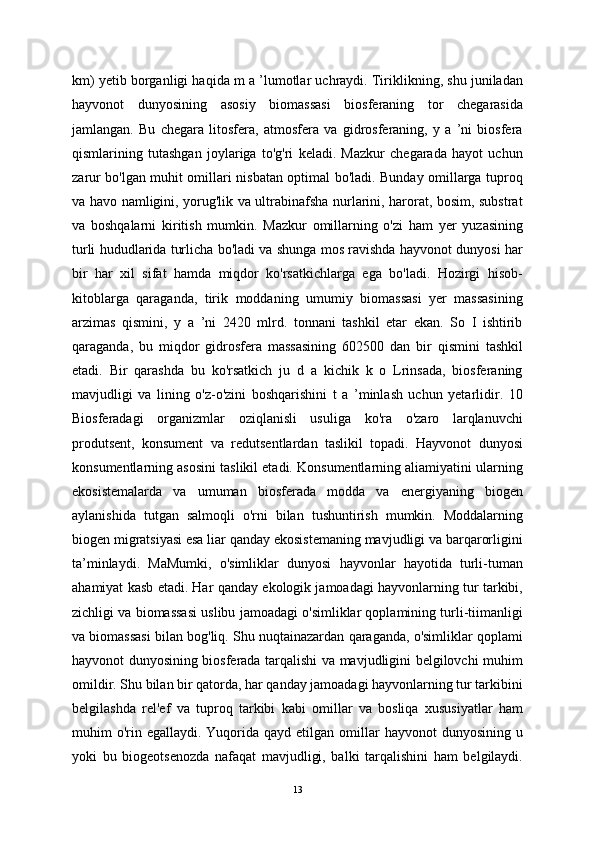 km) yetib borganligi haqida m a ’lumotlar uchraydi. Tiriklikning, shu juniladan
hayvonot   dunyosining   asosiy   biomassasi   biosferaning   tor   chegarasida
jamlangan.   Bu   chegara   litosfera,   atmosfera   va   gidrosferaning,   y   a   ’ni   biosfera
qismlarining   tutashgan   joylariga   to'g'ri   keladi.   Mazkur   chegarada   hayot   uchun
zarur bo'lgan muhit omillari nisbatan optimal bo'ladi. Bunday omillarga tuproq
va havo namligini, yorug'lik va ultrabinafsha nurlarini, harorat, bosim, substrat
va   boshqalarni   kiritish   mumkin.   Mazkur   omillarning   o'zi   ham   yer   yuzasining
turli hududlarida turlicha bo'ladi va shunga mos ravishda hayvonot dunyosi har
bir   har   xil   sifat   hamda   miqdor   ko'rsatkichlarga   ega   bo'ladi.   Hozirgi   hisob-
kitoblarga   qaraganda,   tirik   moddaning   umumiy   biomassasi   yer   massasining
arzimas   qismini,   y   a   ’ni   2420   mlrd.   tonnani   tashkil   etar   ekan.   So   I   ishtirib
qaraganda,   bu   miqdor   gidrosfera   massasining   602500   dan   bir   qismini   tashkil
etadi.   Bir   qarashda   bu   ko'rsatkich   ju   d   a   kichik   k   o   Lrinsada,   biosferaning
mavjudligi   va   lining   o'z-o'zini   boshqarishini   t   a   ’minlash   uchun   yetarlidir.   10
Biosferadagi   organizmlar   oziqlanisli   usuliga   ko'ra   o'zaro   larqlanuvchi
produtsent,   konsument   va   redutsentlardan   taslikil   topadi.   Hayvonot   dunyosi
konsumentlarning asosini taslikil etadi. Konsumentlarning aliamiyatini ularning
ekosistemalarda   va   umuman   biosferada   modda   va   energiyaning   biogen
aylanishida   tutgan   salmoqli   o'rni   bilan   tushuntirish   mumkin.   Moddalarning
biogen migratsiyasi esa liar qanday ekosistemaning mavjudligi va barqarorligini
ta’minlaydi.   MaMumki,   o'simliklar   dunyosi   hayvonlar   hayotida   turli-tuman
ahamiyat kasb etadi. Har qanday ekologik jamoadagi hayvonlarning tur tarkibi,
zichligi va biomassasi uslibu jamoadagi o'simliklar qoplamining turli-tiimanligi
va biomassasi bilan bog'liq. Shu nuqtainazardan qaraganda, o'simliklar qoplami
hayvonot dunyosining biosferada tarqalishi va mavjudligini belgilovchi muhim
omildir. Shu bilan bir qatorda, har qanday jamoadagi hayvonlarning tur tarkibini
belgilashda   rel'ef   va   tuproq   tarkibi   kabi   omillar   va   bosliqa   xususiyatlar   ham
muhim  o'rin egallaydi.  Yuqorida qayd  etilgan  omillar  hayvonot  dunyosining  u
yoki   bu   biogeotsenozda   nafaqat   mavjudligi,   balki   tarqalishini   ham   belgilaydi.
13 