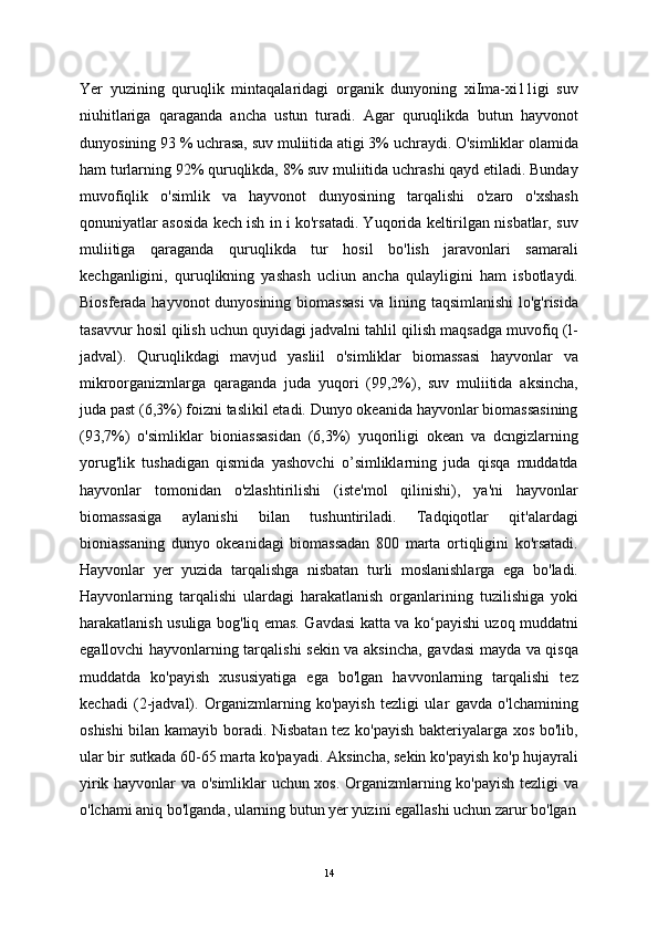 Yer   yuzining   quruqlik   mintaqalaridagi   organik   dunyoning   xiIma-xi11igi   suv
niuhitlariga   qaraganda   ancha   ustun   turadi.   Agar   quruqlikda   butun   hayvonot
dunyosining 93 % uchrasa, suv muliitida atigi 3% uchraydi. O'simliklar olamida
ham turlarning 92% quruqlikda, 8% suv muliitida uchrashi qayd etiladi. Bunday
muvofiqlik   o'simlik   va   hayvonot   dunyosining   tarqalishi   o'zaro   o'xshash
qonuniyatlar asosida kech ish in i ko'rsatadi. Yuqorida keltirilgan nisbatlar, suv
muliitiga   qaraganda   quruqlikda   tur   hosil   bo'lish   jaravonlari   samarali
kechganligini,   quruqlikning   yashash   ucliun   ancha   qulayligini   ham   isbotlaydi.
Biosferada hayvonot dunyosining biomassasi  va lining taqsimlanishi  lo'g'risida
tasavvur hosil qilish uchun quyidagi jadvalni tahlil qilish maqsadga muvofiq (l-
jadval).   Quruqlikdagi   mavjud   yasliil   o'simliklar   biomassasi   hayvonlar   va
mikroorganizmlarga   qaraganda   juda   yuqori   (99,2%),   suv   muliitida   aksincha,
juda past (6,3%) foizni taslikil etadi. Dunyo okeanida hayvonlar biomassasining
(93,7%)   o'simliklar   bioniassasidan   (6,3%)   yuqoriligi   okean   va   dcngizlarning
yorug'lik   tushadigan   qismida   yashovchi   o’simliklarning   juda   qisqa   muddatda
hayvonlar   tomonidan   o'zlashtirilishi   (iste'mol   qilinishi),   ya'ni   hayvonlar
biomassasiga   aylanishi   bilan   tushuntiriladi.   Tadqiqotlar   qit'alardagi
bioniassaning   dunyo   okeanidagi   biomassadan   800   marta   ortiqligini   ko'rsatadi.
Hayvonlar   yer   yuzida   tarqalishga   nisbatan   turli   moslanishlarga   ega   bo'ladi.
Hayvonlarning   tarqalishi   ulardagi   harakatlanish   organlarining   tuzilishiga   yoki
harakatlanish usuliga bog'liq emas. Gavdasi katta va ko‘payishi uzoq muddatni
egallovchi hayvonlarning tarqalishi sekin va aksincha, gavdasi mayda va qisqa
muddatda   ko'payish   xususiyatiga   ega   bo'lgan   havvonlarning   tarqalishi   tez
kechadi   (2-jadval).   Organizmlarning   ko'payish   tezligi   ular   gavda   o'lchamining
oshishi  bilan kamayib boradi. Nisbatan tez ko'payish bakteriyalarga xos bo'lib,
ular bir sutkada 60-65 marta ko'payadi. Aksincha, sekin ko'payish ko'p hujayrali
yirik hayvonlar va o'simliklar uchun xos. Organizmlarning ko'payish tezligi va
o'lchami aniq bo'lganda, ularning butun yer yuzini egallashi uchun zarur bo'lgan
14 
