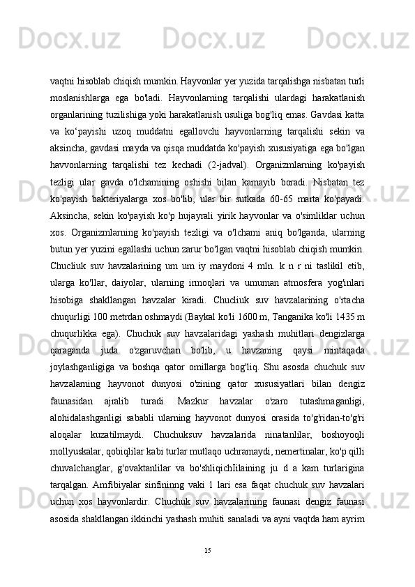 vaqtni hisoblab chiqish mumkin.   Hayvonlar yer yuzida tarqalishga nisbatan turli
moslanishlarga   ega   bo'ladi.   Hayvonlarning   tarqalishi   ulardagi   harakatlanish
organlarining tuzilishiga yoki harakatlanish usuliga bog'liq emas. Gavdasi katta
va   ko‘payishi   uzoq   muddatni   egallovchi   hayvonlarning   tarqalishi   sekin   va
aksincha, gavdasi mayda va qisqa muddatda ko'payish xususiyatiga ega bo'lgan
havvonlarning   tarqalishi   tez   kechadi   (2-jadval).   Organizmlarning   ko'payish
tezligi   ular   gavda   o'lchamining   oshishi   bilan   kamayib   boradi.   Nisbatan   tez
ko'payish   bakteriyalarga   xos   bo'lib,   ular   bir   sutkada   60-65   marta   ko'payadi.
Aksincha,   sekin   ko'payish   ko'p   hujayrali   yirik   hayvonlar   va   o'simliklar   uchun
xos.   Organizmlarning   ko'payish   tezligi   va   o'lchami   aniq   bo'lganda,   ularning
butun yer yuzini egallashi uchun zarur bo'lgan vaqtni hisoblab chiqish mumkin.
Chucliuk   suv   havzalarining   um   um   iy   maydoni   4   mln.   k   n   r   ni   taslikil   etib,
ularga   ko'llar,   daiyolar,   ularning   irmoqlari   va   umuman   atmosfera   yog'inlari
hisobiga   shakllangan   havzalar   kiradi.   Chucliuk   suv   havzalarining   o'rtacha
chuqurligi 100 metrdan oshmaydi (Baykal ko'li 1600 m, Tanganika ko'li 1435 m
chuqurlikka   ega).   Chuchuk   suv   havzalaridagi   yashash   muhitlari   dengizlarga
qaraganda   juda   o'zgaruvchan   bo'lib,   u   havzaning   qaysi   mintaqada
joylashganligiga   va   boshqa   qator   omillarga   bog'liq.   Shu   asosda   chuchuk   suv
havzalarning   hayvonot   dunyosi   o'zining   qator   xususiyatlari   bilan   dengiz
faunasidan   ajralib   turadi.   Mazkur   havzalar   o'zaro   tutashmaganligi,
alohidalashganligi   sababli   ularning   hayvonot   dunyosi   orasida   to'g'ridan-to'g'ri
aloqalar   kuzatilmaydi.   Chuchuksuv   havzalarida   ninatanlilar,   boshoyoqli
mollyuskalar, qobiqlilar kabi turlar mutlaqo uchramaydi, nemertinalar, ko'p qilli
chuvalchanglar,   g'ovaktanlilar   va   bo'shliqichIilaining   ju   d   a   kam   turlarigina
tarqalgan.   Amfibiyalar   sinfininng   vaki   1   lari   esa   faqat   chuchuk   suv   havzalari
uchun   xos   hayvonlardir.   Chuchuk   suv   havzalarining   faunasi   dengiz   faunasi
asosida shakllangan ikkinchi yashash muhiti sanaladi va ayni vaqtda ham ayrim
15 
