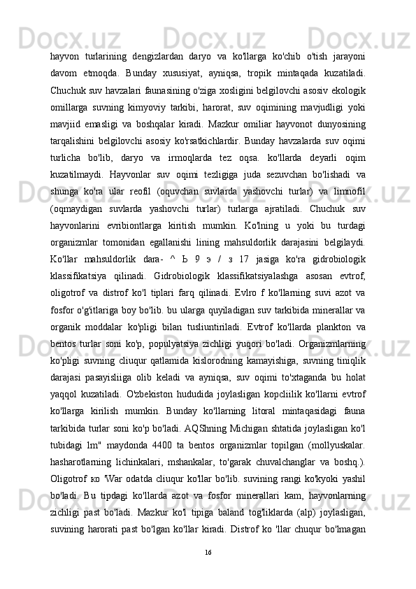 hayvon   turlarining   dengizlardan   daryo   va   ko'llarga   ko'chib   o'tish   jarayoni
davom   etmoqda.   Bunday   xususiyat,   ayniqsa,   tropik   mintaqada   kuzatiladi.
Chuchuk suv havzalari faunasining o'ziga xosligini belgilovchi asosiv ekologik
omillarga   suvning   kimyoviy   tarkibi,   harorat,   suv   oqimining   mavjudligi   yoki
mavjiid   emasligi   va   boshqalar   kiradi.   Mazkur   omiliar   hayvonot   dunyosining
tarqalishini   belgilovchi   asosiy   ko'rsatkichlardir.   Bunday   havzalarda   suv   oqimi
turlicha   bo'lib,   daryo   va   irmoqlarda   tez   oqsa.   ko'llarda   deyarli   oqim
kuzatilmaydi.   Hayvonlar   suv   oqimi   tezligiga   juda   sezuvchan   bo'lishadi   va
shunga   ko'ra   ular   reofil   (oquvchan   suvlarda   yashovchi   turlar)   va   limnofil
(oqmaydigan   suvlarda   yashovchi   turlar)   turlarga   ajratiladi.   Chuchuk   suv
hayvonlarini   evribiontlarga   kiritish   mumkin.   Ko'lning   u   yoki   bu   turdagi
organizmlar   tomonidan   egallanishi   lining   mahsuldorlik   darajasini   belgilaydi.
Ko'llar   mahsuldorlik   dara-   ^   Ь   9   э   /   з   17   jasiga   ko'ra   gidrobiologik
klassifikatsiya   qilinadi.   Gidrobiologik   klassifikatsiyalashga   asosan   evtrof,
oligotrof   va   distrof   ko'l   tiplari   farq   qilinadi.   Evlro   f   ko'llarning   suvi   azot   va
fosfor  o'g'itlariga boy bo'lib. bu ularga quyiladigan suv tarkibida minerallar va
organik   moddalar   ko'pligi   bilan   tusliuntiriladi.   Evtrof   ko'llarda   plankton   va
bentos   turlar   soni   ko'p,   populyatsiya   zichligi   yuqori   bo'ladi.   Organizmlarning
ko'pligi   suvning   cliuqur   qatlamida   kislorodning   kamayishiga,   suvning   tiniqlik
darajasi   pasayisliiga   olib   keladi   va   ayniqsa,   suv   oqimi   to'xtaganda   bu   holat
yaqqol   kuzatiladi.   O'zbekiston   hududida   joylasligan   kopcliilik   ko'llarni   evtrof
ko'llarga   kirilish   mumkin.   Bunday   ko'llarning   litoral   mintaqasidagi   fauna
tarkibida turlar  soni  ko'p bo'ladi.  AQShning Michigan  shtatida  joylasligan ko'l
tubidagi   lm"   maydonda   4400   ta   bentos   organizmlar   topilgan   (mollyuskalar.
hasharotlarning   lichinkalari,   mshankalar,   to'garak   chuvalchanglar   va   boshq.).
Oligotrof   ко   'War   odatda   cliuqur   ko'llar   bo'lib.   suvining   rangi   ko'kyoki   yashil
bo'ladi.   Bu   tipdagi   ko'llarda   azot   va   fosfor   minerallari   kam,   hayvonlarning
zichligi   past   bo'ladi.   Mazkur   ko'l   tipiga   baland   tog'liklarda   (alp)   joylasligan,
suvining   harorati   past   bo'lgan   ko'llar   kiradi.   Distrof   ko   'llar   chuqur   bo'lmagan
16 