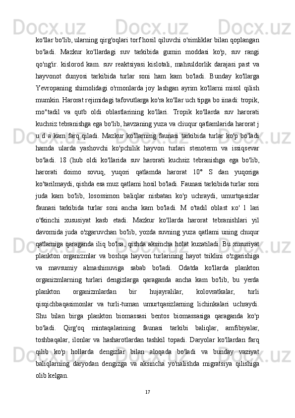 ko'llar bo'lib, ularning qirg'oqlari torf hosil qiluvchi o'simliklar bilan qoplangan
bo'ladi.   Mazkur   ko'llardagi   suv   tarkibida   gumin   moddasi   ko'p,   suv   rangi
qo'ng'ir.   kislorod   kam.   suv   reaktsiyasi   kislotali,   mahsuldorlik   darajasi   past   va
hayvonot   dunyosi   tarkibida   turlar   soni   ham   kam   bo'ladi.   Bunday   ko'llarga
Yevropaning   shimolidagi   o'rmonlarda   joy   lashgan   ayrim   ko'llarni   misol   qilish
mumkin. Harorat rejimidagi tafovutlarga ko'ra ko'llar uch tipga bo iinadi: tropik,
mo"tadil   va   qutb   oldi   oblastlarining   ko'llari.   Tropik   ko'llarda   suv   harorati
kuchsiz tebranishga ega bo'lib, havzaning yuza va cliuqur qatlamlarida harorat j
u   d   a   kam   farq   qiladi.   Mazkur   ko'llarning   faunasi   tarkibida   turlar   ko'p   bo'ladi
hamda   ularda   yashovchi   ko'pchilik   hayvon   turlari   stenoterm   va   issiqsevar
bo'ladi.   18   (hub   oldi   ko'llarida   suv   harorati   kuchsiz   tebranishga   ega   bo'lib,
harorati   doimo   sovuq,   yuqori   qatlamda   harorat   10°   S   dan   yuqoriga
ko'tarilmaydi, qishda esa muz qatlami hosil bo'ladi. Faunasi tarkibida turlar soni
juda   kam   bo'lib,   losossimon   baliqlar   nisbatan   ko'p   uchraydi,   umurtqasizlar
faunasi   tarkibida   turlar   soni   ancha   kam   bo'ladi.   M   o'tadil   oblast   ко '   1   lari
o'tkinchi   xususiyat   kasb   etadi.   Mazkur   ko'llarda   harorat   tebranishlari   yil
davomida   juda   o'zgaruvchan   bo'lib,   yozda   suvning   yuza   qatlami   uning   chuqur
qatlamiga qaraganda iliq bo'lsa, qishda aksincha holat kuzatiladi. Bu xususiyat
plankton   organizmlar   va   boshqa   hayvon   turlarining   hayot   tsiklini   o'zgarishiga
va   mavsumiy   almashinuviga   sabab   bo'ladi.   Odatda   ko'llarda   plankton
organizmlarning   turlari   dengizlarga   qaraganda   ancha   kam   bo'lib,   bu   yerda
plankton   organizmlardan   bir   hujayralilar,   kolovratkalar,   turli
qisqichbaqasimonlar   va   turli-tuman   umurtqasizlarning   lichinkalari   uchraydi.
Shu   bilan   birga   plankton   biomassasi   bentos   biomassasiga   qaraganda   ko'p
bo'ladi.   Qirg'oq   mintaqalarining   faunasi   tarkibi   baliqlar,   amfibiyalar,
toshbaqalar,   ilonlar   va   hasharotlardan   tashkil   topadi.   Daryolar   ko'llardan   farq
qilib   ko'p   hollarda   dengizlar   bilan   aloqada   bo'ladi   va   bunday   vaziyat
baliqlarning   daryodan   dengizga   va   aksincha   yo'nalishda   migratsiya   qilishiga
olib kelgan. 
17 