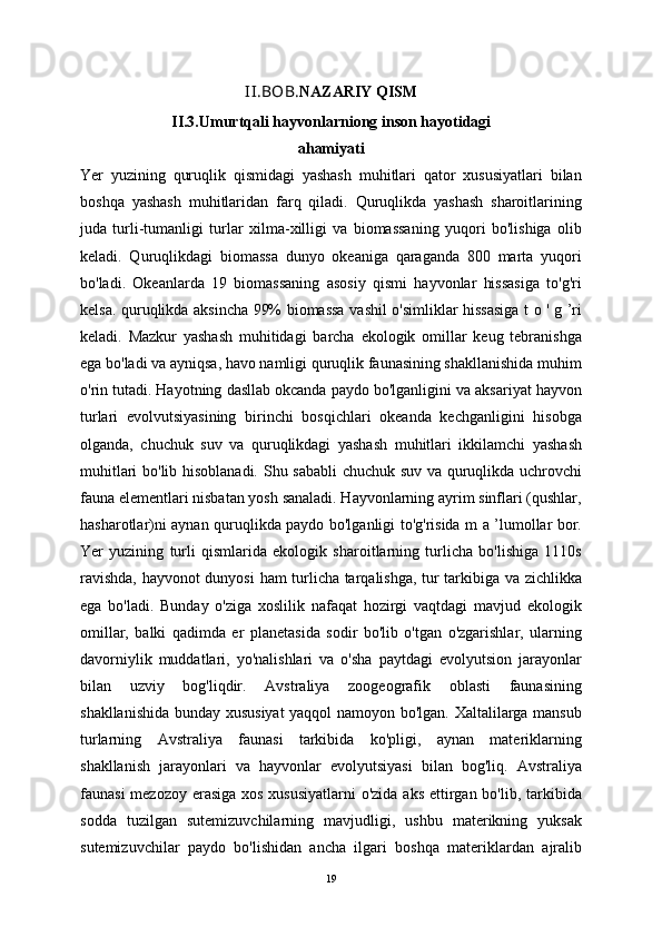 II.BOB. NAZARIY QISM
II.3. Umurtqali hayvonlarniong inson hayotidagi
ahamiyati
Yer   yuzining   quruqlik   qismidagi   yashash   muhitlari   qator   xususiyatlari   bilan
boshqa   yashash   muhitlaridan   farq   qiladi.   Quruqlikda   yashash   sharoitlarining
juda   turli-tumanligi   turlar   xilma-xilligi   va   biomassaning   yuqori   bo'lishiga   olib
keladi.   Quruqlikdagi   biomassa   dunyo   okeaniga   qaraganda   800   marta   yuqori
bo'ladi.   Okeanlarda   19   biomassaning   asosiy   qismi   hayvonlar   hissasiga   to'g'ri
kelsa. quruqlikda aksincha 99% biomassa vashil o'simliklar hissasiga t o ' g ’ri
keladi.   Mazkur   yashash   muhitidagi   barcha   ekologik   omillar   keug   tebranishga
ega bo'ladi va ayniqsa, havo namligi quruqlik faunasining shakllanishida muhim
o'rin tutadi. Hayotning dasllab okcanda paydo bo'lganligini va aksariyat hayvon
turlari   evolvutsiyasining   birinchi   bosqichlari   okeanda   kechganligini   hisobga
olganda,   chuchuk   suv   va   quruqlikdagi   yashash   muhitlari   ikkilamchi   yashash
muhitlari bo'lib hisoblanadi.   Shu sababli chuchuk suv va quruqlikda uchrovchi
fauna elementlari nisbatan yosh sanaladi. Hayvonlarning ayrim sinflari (qushlar,
hasharotlar)ni aynan quruqlikda paydo bo'lganligi to'g'risida m a ’lumollar bor.
Yer   yuzining   turli   qismlarida   ekologik   sharoitlarning   turlicha   bo'lishiga   1110s
ravishda, hayvonot dunyosi  ham turlicha tarqalishga, tur tarkibiga va zichlikka
ega   bo'ladi.   Bunday   o'ziga   xoslilik   nafaqat   hozirgi   vaqtdagi   mavjud   ekologik
omillar,   balki   qadimda   er   planetasida   sodir   bo'lib   o'tgan   o'zgarishlar,   ularning
davorniylik   muddatlari,   yo'nalishlari   va   o'sha   paytdagi   evolyutsion   jarayonlar
bilan   uzviy   bog'liqdir.   Avstraliya   zoogeografik   oblasti   faunasining
shakllanishida bunday xususiyat  yaqqol namoyon bo'lgan. Xaltalilarga mansub
turlarning   Avstraliya   faunasi   tarkibida   ko'pligi,   aynan   materiklarning
shakllanish   jarayonlari   va   hayvonlar   evolyutsiyasi   bilan   bog'liq.   Avstraliya
faunasi  mezozoy erasiga  xos xususiyatlarni  o'zida aks ettirgan bo'lib, tarkibida
sodda   tuzilgan   sutemizuvchilarning   mavjudligi,   ushbu   materikning   yuksak
sutemizuvchilar   paydo   bo'lishidan   ancha   ilgari   boshqa   materiklardan   ajralib
19 