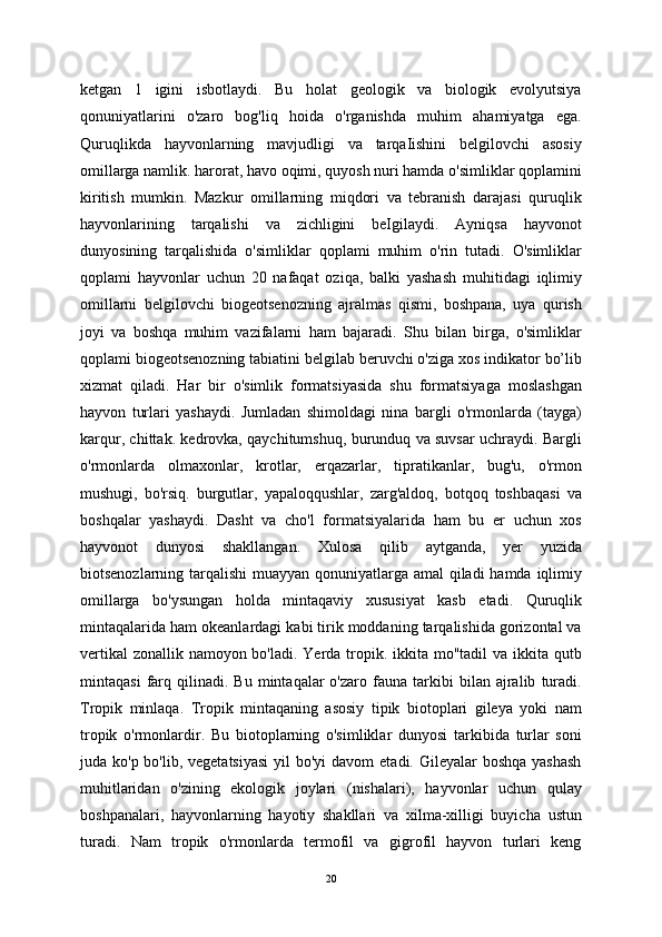 ketgan   1   igini   isbotlaydi.   Bu   holat   geologik   va   biologik   evolyutsiya
qonuniyatlarini   o'zaro   bog'liq   hoida   o'rganishda   muhim   ahamiyatga   ega.
Quruqlikda   hayvonlarning   mavjudligi   va   tarqaIishini   belgilovchi   asosiy
omillarga namlik. harorat, havo oqimi, quyosh nuri hamda o'simliklar qoplamini
kiritish   mumkin.   Mazkur   omillarning   miqdori   va   tebranish   darajasi   quruqlik
hayvonlarining   tarqalishi   va   zichligini   beIgilaydi.   Ayniqsa   hayvonot
dunyosining   tarqalishida   o'simliklar   qoplami   muhim   o'rin   tutadi.   O'simliklar
qoplami   hayvonlar   uchun   20   nafaqat   oziqa,   balki   yashash   muhitidagi   iqlimiy
omillarni   belgilovchi   biogeotsenozning   ajralmas   qismi,   boshpana,   uya   qurish
joyi   va   boshqa   muhim   vazifalarni   ham   bajaradi.   Shu   bilan   birga,   o'simliklar
qoplami biogeotsenozning tabiatini belgilab beruvchi o'ziga xos indikator bo’lib
xizmat   qiladi.   Har   bir   o'simlik   formatsiyasida   shu   formatsiyaga   moslashgan
hayvon   turlari   yashaydi.   Jumladan   shimoldagi   nina   bargli   o'rmonlarda   (tayga)
karqur, chittak. kedrovka, qaychitumshuq, burunduq va suvsar uchraydi. Bargli
o'rmonlarda   olmaxonlar,   krotlar,   erqazarlar,   tipratikanlar,   bug'u,   o'rmon
mushugi,   bo'rsiq.   burgutlar,   yapaloqqushlar,   zarg'aldoq,   botqoq   toshbaqasi   va
boshqalar   yashaydi.   Dasht   va   cho'l   formatsiyalarida   ham   bu   er   uchun   xos
hayvonot   dunyosi   shakllangan.   Xulosa   qilib   aytganda,   yer   yuzida
biotsenozlarning tarqalishi  muayyan qonuniyatlarga amal  qiladi  hamda iqlimiy
omillarga   bo'ysungan   holda   mintaqaviy   xususiyat   kasb   etadi.   Quruqlik
mintaqalarida ham okeanlardagi kabi tirik moddaning tarqalishida gorizontal va
vertikal  zonallik namoyon bo'ladi. Yerda tropik. ikkita mo"tadil va ikkita qutb
mintaqasi   farq   qilinadi.   Bu   mintaqalar   o'zaro   fauna  tarkibi   bilan   ajralib   turadi.
Tropik   minlaqa.   Tropik   mintaqaning   asosiy   tipik   biotoplari   gileya   yoki   nam
tropik   o'rmonlardir.   Bu   biotoplarning   o'simliklar   dunyosi   tarkibida   turlar   soni
juda ko'p bo'lib, vegetatsiyasi  yil  bo'yi  davom  etadi. Gileyalar  boshqa yashash
muhitlaridan   o'zining   ekologik   joylari   (nishalari),   hayvonlar   uchun   qulay
boshpanalari,   hayvonlarning   hayotiy   shakllari   va   xilma-xilligi   buyicha   ustun
turadi.   Nam   tropik   o'rmonlarda   termofil   va   gigrofil   hayvon   turlari   keng
20 