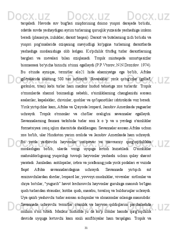 tarqaladi.   Havoda   suv   bug'lari   miqdorining   doimo   yuqori   darajada   bo'iishi,
odatda suvda yashaydigan ayrim turlarning quruqlik yuzasida yashashiga imkon
beradi (planariya, zuluklar, daraxt baqasi). Daraxt va butalarning zich bo'iishi va
yuqori   pog'onalarida   oziqaning   mavjudligi   ko'pgina   turlarning   daraxtlarda
yashashga   moslanishiga   olib   kelgan.   Ko'pchilik   tltofag   turlar   daraxtlarning
barglari   va   mevalari   bilan   oziqlanadi.   Tropik   mintaqada   umurtqasizlar
biomassasi bo'yicha birinchi o'rinni egallaydi (P.P.Vtorov, N.N.Drozdov. 1974).
Bu   o'rinda   ayniqsa,   termitlar   alo21   hida   ahamiyatga   ega   bo'lib,   Afrika
gileyalarida   ularning   500   turi   uchraydi.   Suvaraklar.   yirik   qo'ng'izlar   (goliaf,
gerkules,   titan)   kabi   turlar   ham   mazkur   hudud   tabiatiga   xos   turlardir.   Tropik
o'rmonlarda   shamol   boimasligi   sababli,   o'simliklaming   changlanishi   asosan
asalarilar, kapalaklar, chivinlar, qushlar va qo'lqanotlilar ishtirokida vuz beradi.
Yirik yirtqichlar kam, Afrika va Qsiyoda leopard, Janubiv Amerikada yaguarlar
uchraydi.   Tropik   o'rmonlar   va   cho'llar   oralig'ini   savannalar   egallaydi.
Savannalarning   faunasi   tarkibida   turlar   soni   k   o   'p   va   u   yerdagi   o'simliklar
formatsiyasi issiq iqlim sharoitida shakllangan. Savannalar asosan Afrika uchun
xos   bo'lib,   ular   Hindiston   yarim   orolida   va   Janubiv   Amerikada   ham   uchraydi.
Bu   yerda   yashovchi   hayvonlar   issiqsevar   va   mavsumiy   qurg'oqchilikka
moslashgan   bo'lib,   ularda   vozgi   uyquga   ketish   kuzatiladi.   O'simliklar
mahsuldorligining   yuqoriligi   tuvoqli   hayvonlar   yashashi   uclnin   qulay   sharoit
yaratadi. Jumladan. antilopalar, zebra va jirafaning juda yirik podalari er vuzida
faqat   Afrika   savannalaridagina   uchraydi.   Savannada   yirtqich   sut
emizuvchilardan sherlar, leopard lar, yovvoyi muslniklar, viveralar. sirtlonlar va
chiya bo'rilar, "yugurib” havot kechiruvchi hayvonlar guruhiga mansub bo'lgan
qush turlaridan strauslar, kotiba qush, marabu, tuvaloq va bulduruqlar uchraydi.
Uya qazib yashovchi turlar asosan sichqonlar va olmaxonlar oilasiga mansubdir.
Savannada   uchrovchi   termitlar   o'simlik   va   hayvon   qoldiqlarini   parchalashda
muhim   o'rin   tutadi.   Mazkur   hududda   ju   da   ko'p   ilonlar   hamda   qurg'oqchilik
davrida   uyquga   ketuvchi   kam   sonli   amfibiyalar   ham   tarqalgan.   Tropik   va
21 