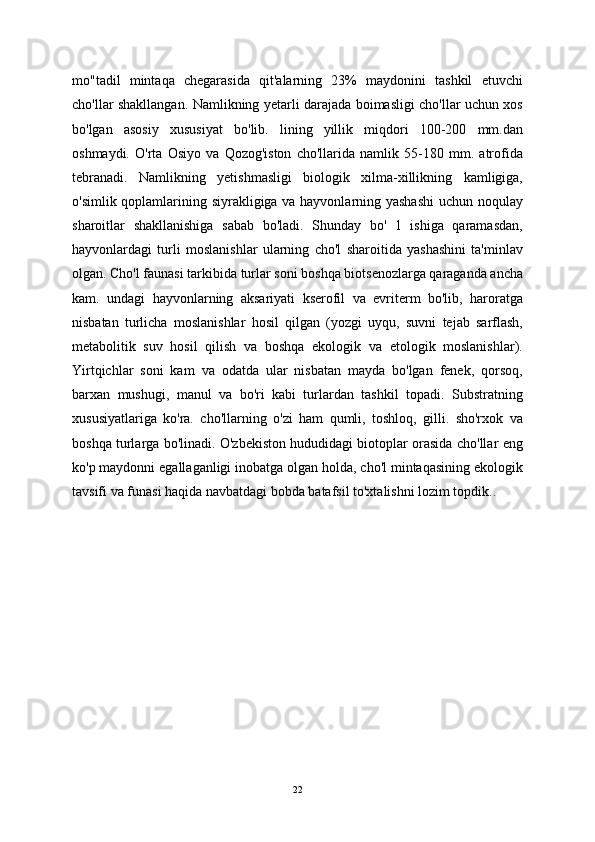 mo"tadil   mintaqa   chegarasida   qit'alarning   23%   maydonini   tashkil   etuvchi
cho'llar shakllangan. Namlikning yetarli darajada boimasligi cho'llar uchun xos
bo'lgan   asosiy   xususiyat   bo'lib.   lining   yillik   miqdori   100-200   mm.dan
oshmaydi.   O'rta   Osiyo   va   Qozog'iston   cho'llarida   namlik   55-180   mm.   atrofida
tebranadi.   Namlikning   yetishmasligi   biologik   xilma-xillikning   kamligiga,
o'simlik qoplamlarining siyrakligiga va hayvonlarning yashashi  uchun noqulay
sharoitlar   shakllanishiga   sabab   bo'ladi.   Shunday   bo'   1   ishiga   qaramasdan,
hayvonlardagi   turli   moslanishlar   ularning   cho'l   sharoitida   yashashini   ta'minlav
olgan. Cho'l faunasi tarkibida turlar soni boshqa biotsenozlarga qaraganda ancha
kam.   undagi   hayvonlarning   aksariyati   kserofil   va   evriterm   bo'lib,   haroratga
nisbatan   turlicha   moslanishlar   hosil   qilgan   (yozgi   uyqu,   suvni   tejab   sarflash,
metabolitik   suv   hosil   qilish   va   boshqa   ekologik   va   etologik   moslanishlar).
Yirtqichlar   soni   kam   va   odatda   ular   nisbatan   mayda   bo'lgan   fenek,   qorsoq,
barxan   mushugi,   manul   va   bo'ri   kabi   turlardan   tashkil   topadi.   Substratning
xususiyatlariga   ko'ra.   cho'llarning   o'zi   ham   qumli,   toshloq,   gilli.   sho'rxok   va
boshqa turlarga bo'linadi. O'zbekiston hududidagi biotoplar orasida cho'llar eng
ko'p maydonni egallaganligi inobatga olgan holda, cho'l mintaqasining ekologik
tavsifi va funasi haqida navbatdagi bobda batafsil to'xtalishni lozim topdik..
22 