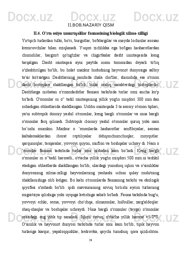   II.BOB.N A ZA RIY  QISM
II.4.   O'rta osiyo umurtqalilar faunasining biologik xilma- xilligi
Yirtqich turlardan tulki, bo'ri, burgutlar, bo'ktargilar va mayda lochinlar asosan
kemiruvchilar   bilan   oziqlanadi.   Yuqori   zichlikka   ega   bo'lgan   hasharotlardan
chumolilar,   bargxo'r   qo'ng'izlar   va   chigirtkalar   dasht   inintaqasida   keng
tarqalgan.   Dasht   mintaqasi   ayni   paytda   inson   tomonidan   deyarli   to'liq
o'zlashtirilgan   bo'lib,   bu   holat   mazkur   hududning   hayvonot   dunyosiga   salbiy
ta'sir   ko'rsatgan.   Dashtlarning   janubida   chala   cho'llar,   shimolida   esa   o'rmon
dasht   biotoplari   shakllangan   bo'lib,   bular   oraliq   xarakterdagi   biotoplardir.
Dashtlarga   nisbatan   o'rmondashtlar   faunasi   tarkibida   turlar   soni   ancha   ko'p
bo'ladi.   O'rmonlar   m   o“   tadil   mintaqaning   yillik   yog'in   miqdori   300   mm.dan
oshadigan oblastlarida shakllangan. Ushbu mintaqada 3 ta asosiy o'rmon tiplari,
ya'ni   subtropik   doimiy   yashil   o'rmonlar,   keng   bargli   o'rmonlar   va   nina   bargli
o'rmonlar   farq   qilinadi.   Subtropik   cloimiy   yashil   o'rmonlar   quruq   yoki   nam
bo’iishi   mumkin.   Mazkur   o   ’rmonlarda   hasharotlar.   amfibiyalar,   asosan
kaltakesaklardan   iborat   reptiliyalar.   dehqonchumchuqlar,   moyqutlar.
qarqunoqlar, tasqaralar, yovvoyi quyon, muflon va boshqalar uchray di. Nam o
’rmonlar   faunasi   tarkibida   turlar   soni   nisbatan   kam   bo’ladi.   Keng   bargli
o'rmonlar  m  o‘'tadil   haroratli,  o'rtacha  yillik  yog'in  miqdori   500  mm.ni  tashkil
etadigan   oblastlarda   shakllangan   bo'lib,   ulardagi   yumshoq   iqlim   va   o'simliklar
dunyosining   xilma-xilligi   hayvonlarning   yashashi   uchun   qulay   muhitning
shakllanishiga   olib   kelgan.   Bu   kabi   o'rmonlarda   faunaning   tarkibi   va   ekologik
qiyofasi   o'xshash   bo'lib.   qish   mavsumining   sovuq   bo'iishi   ayrim   turlarning
migratsiya qilishiga yoki uyquga ketishiga sabab bo'ladi. Fauna tarkibida bug'u,
yovvoyi   echki,   serna,   yovvoyi   cho'chqa,   olmaxonlar,   hulbullar,   zarg'aldoqlar.
shaq-shaqlar   va   boshqalar   uchraydi.   Nina   bargli   o'rmonlar   (tayga)   o'rmonlar
orasidagi   eng   yirik   tip   sanaladi.   Iqlimi   sovuq,   o'rtacha   yillik   harorat   +5-0°S.
O'simlik   va   hayvonot   dunyosi   tarkibida   turlar   soni   kam   bo'lib,   tipik   hayvon
turlariga   karqur,   yapaloqqushlar,   kedrovka,   qaychi   tumshuq.   qora   qizilishton.
24 
