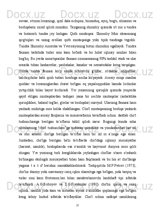 suvsar, o'rmon lemmingi, qizil dala sichqoni, biimnduq, ayiq, bug'u, olmaxon va
boshqalarni misol qilish mumkin. Tayganing shimoliy qismida o'r mo n tundra
va   butazorli   tundra   joy   lashgan.   Quth   minkiqasi.   Shimoliy   Muz   okeanining
qirg'oqlari   va   uning   orollari   qutb   mintaqasiga   yoki   tipik   tundraga   tegishli.
Tundra Shimoliy Amerika va Yevrosiyoning butun shimolini egallaydi. Tundra
faunasi   tarkibida   turlar   soni   kam   bo'ladi   va   bu   holat   iqlimiy   omiliar   bilan
bog'liq. Bu yerda umurtqasizlar faunasi zoomassaning 90% tashkil etadi va ular
orasida   tuban   hasharotlar,   pashshalar,   kanalar   va   nematodalar   keng   tarqalgan.
Yozda   tundra   faunasi   ko'p   sonda   uchrovchi   g'ozlar,   o'rdaklar,   oqqushlar.
balchiqchilar   kabi   qush   turlari   hisobiga   ancha   ko'payadi.   Asosiy   oziqa   manbai
qushlar   va   lemminglardan   iborat   bo'lgan   oq   yapaloqqushlar   hamda   lochinlar
yirtqichlik   bilan   hayot   kcchiradi.   Yer   yuzasining   quruqlik   qismida   yuqorida
qayd   etilgan   mintaqalardan   tashqari   yana   bir   nechta   mintaqalar   (antarktika
quruqliklari, baland tog'lar, g'orlar va boshqalar) mavjud. Ularning faunasi ham
yashash   muhitiga  mos  holda shakllangan.   Cho'l   mintaqasining  boshqa  yashash
mintaqalardan asosiy farqlarini va xususivatlarini tavsiflash uchun. dastlab cho'l
tushunchasiga   berilgan   ta’riflarni   tahlil   qilish   zarur.   Buguiigi   kunda   soha
olimlarining "cho'l tushunchasi”ga nisbatan qarashlari va yondashuvlari har xil
va   shu   sababli   cho'lga   berilgan   ta’riflar   ham   bir   xil   m   a’noga   ega   emas.
Jumladan,   cho'lga   berilgan   ba'zi   ta'riflarda   cho'ldagi   iqlimiy   xususiyatlar
(harorat,   namlik),   boshqalarida   esa   o'simlik   va   hayvonot   dunyosi   asos   qilib
olingan.   Yer   yuzining   turli   kengliklarida   joylashgan   cho'llar   o'zaro   o'xshash
bo'lmagan   ekologik   xususiyatlari   bilan   ham   faqrlanadi   va   bu   hoi   at   cho'llarga
yagona   t   a   'r   if   berishni   murakkablashtiradi.   Tadqiqotchi   M.P.Petrov   (1973),
cho'lni doimiy yoki mavsumiy issiq iqlim sharoitiga ega bo'lgan, juda tarqoq va
turlar   soni   kam   fitotsenoz.lari   bilan   xarakterlanuvchi   landshaft   tipi   sifatida
ta’riflaydi.   A.G.Boboyev   va   Z.G.Freykinlar   (1982)   cho'lni   quruq   va   issiq
iqlimli,   namlik  juda   kam   va   nisbatan   siyrak   o'simliklar   qoplamiga   ega   bo'lgan
keng   tabiiy   hudud   sifatida   ta'riflaydilar.   Cho'l   uchun   nafaqat   namlikning
25 
