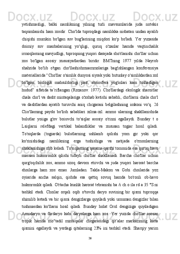 yetishmasligi,   balki   namlikning   yilning   turli   mavsumlarida   juda   notekis
taqsimlanishi   ham   xosdir.   Cho'lda   tuproqdagi   namlikka   nisbatan   undan   ajralib
chiqishi   mumkin   bo'lgan   suv   bug'larining   miqdori   ko'p   bo'ladi.   Yer   yuzasida
doimiy   suv   manbalarining   yo'qligi,   quruq   o'zanlar   hamda   vaqtinchalik
irmoqlarning mavjudligi, tuproqning yuqori darajada sho'rlanishi cho'llar uchun
xos   bo'lgan   asosiy   xususiyatlardan   biridir.   BMTning   1977   yilda   Nayrob
shahrida   bo'lib   o'tgan   cho'llashishmuammolariga   bag'ishlangan   konferensiya
materiallarida “Cho'llar o'simlik dunyosi siyrak yoki butunlay o'simliklardan xol
bo'lgan,   biologik   mahsuldorligi   past,   atmosfera   yog'inlari   kam   tushadigan
hudud”   sifatida   ta’riflangan   (Rozanov.   1977).   Cho'llardagi   ekologik   sharoitlar
chala cho'l va dasht mintaqalariga o'xshab ketishi sababli, cho'llarni chala cho'l
va   dashtlardan   ajratib   turuvchi   aniq   chcgarani   belgilashning   imkoni   vo'q.   26
Clio'llaming   paydo   bo'lish   sabablari   xilma-xil.   ammo   ularning   shakllanishida
bulutlar   yoiiga   g'ov   boiuvchi   to'siqlar   asosiy   o'rinni   egallaydi.   Bunday   t   o
Lsiqlarni   relefdagi   vertikal   balandliklar   va   xususan   togiar   hosil   qiladi.
To'siqlarda   (togiarda)   bulutlarning   ushlanib   qolishi   yom   gir   yoki   qor
ko'rinishidagi   namlikning   erga   tushishiga   va   natijada   o'rmonlarning
shaklanishiga olib keladi. To'siqlarning qarama-qarshi tomonida esa quruq havo
massasi   hukmronlik   qilishi   tufayli   cho'llar   shakllanadi.   Barcha   cho'llar   uchun
qurg'oqchilik   xos,   ammo   uzoq   davom   etiivchi   va   juda   yuqori   harorat   barcha
ehoilarga   ham   xos   emas.   Jumladan.   Takla-Makon   va   Gobi   choilarida   yoz
oyiarida   ancha   salqin,   qishda   esa   qattiq   sovuq   hamda   bo'ronli   ob-havo
hukmronlik qiladi. O'rtacha kunlik harorat tebranishi ba /i ch o ila rd a 35 °S ni
tashkil   etadi.   Choilar   orqali   oqib   o'tuvchi   daryo   suvining   bir   qismi   tuproqqa
shimilib ketadi va bir qismi dengizlarga quyiladi yoki umuman dengizlar bilan
tushmasdan   ko'llarni   hosil   qiladi.   Bunday   holat   Orol   dengiziga   quyiladigan
Amudaryo   va   Sirdaryo   kabi   daryolarga   ham   xos.   Yer   yuzida   cho'llar   asosan
tropik   hamda   mo"tadil   mintaqalar   chegarasidagi   qit’alar   markazining   katta
qismini   egallaydi   va   yerdagi   qitalarning   23%   ini   tashkil   etadi.   Sharqiy   yarim
26