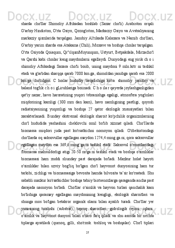 sharda   cho'llar   Shimoliy   Afrikadan   boshlab   (Saxar   cho'li)   Arabiston   orqali
G'arbiy Hindiston, O'rta Osiyo, Qozog'iston, Markaziy Osiyo va Avstraliyaning
markaziy qismlarida tarqalgan. Janubiy Al'rikada Kalaxara va Namib cho'llari,
G'arbiy yarim sharda esa Atakama (Chili), Moxave va boshqa choilar tarqalgan.
O'rta Osiyoda Qoiaqum, Qi^ilqumMuyunqum, Ustyurt, Betpakdala, Mirzacho'l
va Qarshi kabi choilar keng maydonlarni egallaydi. Dunyodagi eng yirik ch o i
shimoliy   Afrikadagi   Saxara   cho'li   boiib,   uning   maydoni   9   mln.krtr   ni   tashkil
etadi va g'arbdan sharqqa qarab 7000 km.ga, shimoldan janubga qarab esa 2000
km.ga   cho'zilgan.   C   hoilar   hududiy   tarqalishiga   ko'ra.   shimoliy.   janubiy   va
baland tog'lik c h o i gLiruhlariga boiinadi. C h o ila r qayerda joylashganligidan
qat'iy   nazar,  havo   haroratining   yuqori   tebranishga   egaligi,   atmosfera   yog'inlari
miqdorining   kamligi   (300   mm   dan   kam),   havo   namligining   pastligi,   quyosh
radiatsiyasining   yuqoriligi   va   boshqa   27   qator   ekologik   xususiyatlari   bilan
xarakterlanadi.   Bunday   ekstremal   ekologik   sharoit   ko'pchilik   organizmlarning
cho'l   hududida   yashashini   cheklovchi   omil   bo'lib   xizmat   qiladi.   Cho'IIarda
biomassa   miqdori   juda   past   ko'rsatkichni   nomoyon   qiladi.   O'zbekistondagi
cho'llarda oq saksovullar egallagan maydon 1274,4 ming ga.ni, qora saksovullar
egallagan   maydon  esa   369,6  ming   ga.ni   tashkil   etadi.   Saksovul   o'rmonlaridagi
fltomassa mahsuldorligi atigi 20-50 nr/ga.ni tashkil  etadi va boshqa o'simliklar
biomassasi   ham   xuddi   sliunday   past   darajada   bo'ladi.   Mazkur   holat   hayoti
o'simliklar   bilan   uzviy   bog'liq   bo'lgan   cho'l   hayvonot   dunyosining   ham   tur
tarkibi, zichligi va biomassasiga bevosita hamda bilvosita ta’sir ko'rsatadi. Shu
sababli mazkur ko'rsatkichlar boshqa tabiiy biotsenozlarga qaraganda ancha past
darajada   namoyon   bo'ladi.   Cho'llar   o'simlik   va   hayvon   turlari   qanchalik   kam
bo'lishiga   qaramay   egallagan   maydonining   kengligi,   ekologik   sharoitlari   va
shunga   mos   bo'lgan   betakror   organik   olami   bilan   ajralib   turadi.   Cho'llar   yer
yuzasining   tuzilishi   (substrat),   tuproq   sharoitlari,   gidrologik   rejimi,   iqlimi.
o'simlik va hayvonot  dunyosi  bilan o'zaro farq qiladi  va shu  asosda  bir  nechta
tiplarga   ajratiladi   (qumoq,   gilli,   sho'rxok.   toshloq   va   boshqalar).   Cho'l   tiplari
27 