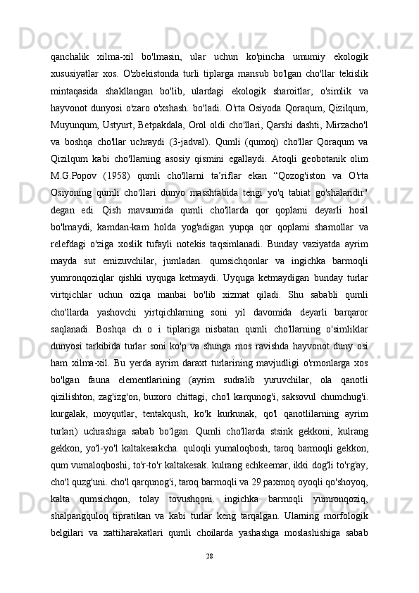 qanchalik   xilma-xil   bo'lmasin,   ular   uchun   ko'pincha   umumiy   ekologik
xususiyatlar   xos.   O'zbekistonda   turli   tiplarga   mansub   bo'lgan   cho'llar   tekislik
mintaqasida   shakllangan   bo'lib,   ulardagi   ekologik   sharoitlar,   o'simlik   va
hayvonot   dunyosi   o'zaro   o'xshash.   bo'ladi.   O'rta   Osiyoda   Qoraqum,   Qizilqum,
Muyunqum,  Ustyurt, Betpakdala,   Orol   oldi  cho'llari, Qarshi  dashti,  Mirzacho'l
va   boshqa   cho'llar   uchraydi   (3-jadval).   Qumli   (qumoq)   cho'llar   Qoraqum   va
Qizilqum   kabi   cho'llarning   asosiy   qismini   egallaydi.   Atoqli   geobotanik   olim
M.G.Popov   (1958)   qumli   cho'llarni   ta’riflar   ekan   “Qozog'iston   va   O'rta
Osiyoning   qumli   cho'llari   dunyo   masshtabida   tengi   yo'q   tabiat   go'shalaridir"
degan   edi.   Qish   mavsumida   qumli   cho'llarda   qor   qoplami   deyarli   hosil
bo'lmaydi,   kamdan-kam   holda   yog'adigan   yupqa   qor   qoplami   shamollar   va
relefdagi   o'ziga   xoslik   tufayli   notekis   taqsimlanadi.   Bunday   vaziyatda   ayrim
mayda   sut   emizuvchilar,   jumladan.   qumsichqonlar   va   ingichka   barmoqli
yumronqoziqlar   qishki   uyquga   ketmaydi.   Uyquga   ketmaydigan   bunday   turlar
virtqichlar   uchun   oziqa   manbai   bo'lib   xizmat   qiladi.   Shu   sababli   qumli
cho'llarda   yashovchi   yirtqichlarning   soni   yil   davomida   deyarli   barqaror
saqlanadi.   Boshqa   ch   o   i   tiplariga   nisbatan   qumli   cho'llarning   o'simliklar
dunyosi   tarkibida   turlar   soni   ko'p   va   shunga   mos   ravishda   hayvonot   duny   osi
ham   xilma-xil.   Bu   yerda   ayrim   daraxt   turlarining   mavjudligi   o'rmonlarga   xos
bo'lgan   fauna   elementlarining   (ayrim   sudralib   yuruvchilar,   ola   qanotli
qizilishton,   zag'izg'on,   buxoro   chittagi,   cho'l   karqunog'i,   saksovul   chumchug'i.
kurgalak,   moyqutlar,   tentakqush,   ko'k   kurkunak,   qo'l   qanotlilarning   ayrim
turlari)   uchrashiga   sabab   bo'lgan.   Qumli   cho'llarda   stsink   gekkoni,   kulrang
gekkon,   yo'l-yo'l   kaltakesakcha.   quloqli   yumaloqbosh,   taroq   barmoqli   gekkon,
qum vumaloqboshi, to'r-to'r kaltakesak. kulrang echkeemar, ikki dog'li to'rg'ay,
cho'l quzg'uni. cho'l qarqunog'i, taroq barmoqli va 29 paxmoq oyoqli qo'shoyoq,
kalta   qumsichqon,   tolay   tovushqoni.   ingichka   barmoqli   yumronqoziq,
shalpangquloq   tipratikan   va   kabi   turlar   keng   tarqalgan.   Ularning   morfologik
belgilari   va   xattiharakatlari   qumli   choilarda   yashashga   moslashishiga   sabab
28 