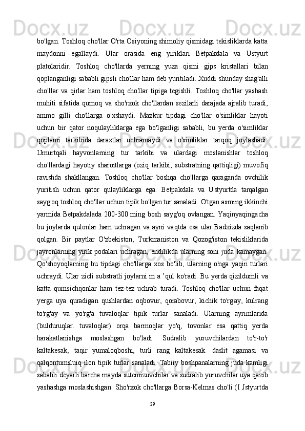 bo'lgan. Toshloq cho'llar O'rta Osiyoning shimoliy qismidagi tekisliklarda katta
maydonni   egallaydi.   Ular   orasida   eng   yiriklari   Betpakdala   va   Ustyurt
platolaridir.   Toshloq   cho'llarda   yerning   yuza   qismi   gips   kristallari   bilan
qoplanganligi sababli gipsli cho'llar ham deb yuritiladi. Xuddi shunday shag'alli
cho'llar   va   qirlar   ham   toshloq   cho'llar   tipiga   tegishli.   Toshloq   cho'llar   yashash
muhiti   sifatida   qumoq   va   sho'rxok   cho'llardan   sezilarli   darajada   ajralib   turadi,
ammo   gilli   cho'llarga   o'xshaydi.   Mazkur   tipdagi   cho'llar   o'simliklar   hayoti
uchun   bir   qator   noqulayliklarga   ega   bo'lganligi   sababli,   bu   yerda   o'simliklar
qoplami   tarkibida   daraxtlar   uchramaydi   va   o'simliklar   tarqoq   joylashadi.
IJmurtqali   hayvonlarning   tur   tarkibi   va   ulardagi   moslanishlar   toshloq
cho'llardagi   hayotiy   sharoitlarga   (oziq   tarkibi,   substratning   qattiqligi)   muvofiq
ravishda   shakllangan.   Toshloq   cho'llar   boshqa   cho'llarga   qaraganda   ovchilik
yuritish   uchun   qator   qulayliklarga   ega.   Betpakdala   va   Ustyurtda   tarqalgan
sayg'oq toshloq cho'llar uchun tipik bo'lgan tur sanaladi. O'tgan asrning ikkinchi
yarmida Betpakdalada 200-300 ming bosh sayg'oq ovlangan. Yaqinyaqingacha
bu  joylarda   qulonlar   ham   uchragan   va  ayni   vaqtda   esa   ular   Badxizda   saqlanib
qolgan.   Bir   paytlar   O'zbekiston,   Turkmaniston   va   Qozog'iston   tekisliklarida
jayronlarning   yirik   podalari   uchragan,   endilikda   ularning   soni   juda   kamaygan.
Qo'shoyoqlarning   bu   tipdagi   cho'llarga   xos   bo'lib,   ularning   o'nga   yaqin   turlari
uchraydi. Ular zicli substratli joylarni m a ’qul ko'radi. Bu yerda qizildumli va
katta   qumsichqonlar   ham   tez-tez   uchrab   turadi.   Toshloq   cho'llar   uchun   faqat
yerga   uya   quradigan   qushlardan   oqbovur,   qorabovur,   kichik   to'rg'ay,   kulrang
to'rg'ay   va   yo'rg'a   tuvaloqlar   tipik   turlar   sanaladi.   Ularning   ayrimlarida
(bulduruqlar.   tuvaloqlar)   orqa   barmoqlar   yo'q,   tovonlar   esa   qattiq   yerda
harakatlanishga   moslashgan   bo'ladi.   Sudralib   yuruvchilardan   to'r-to'r
kaltakesak,   taqir   yumaloqboshi,   turli   rang   kaltakesak.   daslit   agamasi   va
qalqontumsluiq   ilon   tipik   turlar   sanaladi.   Tabiiy   boshpanalarning   juda   kamligi
sababli deyarli barcha mayda sutemizuvchilar va sudralib yuruvchilar uya qazib
yashashga moslashishgan. Sho'rxok cho'llarga Borsa-Kelmas cho'li (I Jstyurtda
29 