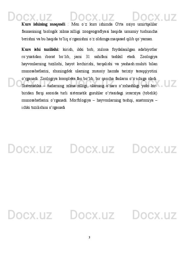 Kurs   ishining   maqsadi   :   Mеn   o`z   kurs   ishimda   O'rta   osiyo   umirtqalilar
faunasining   biologik   xilma   xilligi   zoogeografiyasi   haqida   umumiy   tushuncha
bеrishni va bu haqida to’liq o`rganishni o`z oldimga maqasad qilib qo`yaman.
Kurs   ishi   tuzilishi:   kirish,   ikki   bob,   xulosa   foydalanilgan   adabiyotlar
ro`yxatidan   iborat   bo`lib,   jami   31   sahifani   tashkil   etadi.   Zoologiya
hayvonlarning   tuzilishi,   hayot   kechirishi,   tarqalishi   va   yashash   muhiti   bilan
munosabatlarini ,   shuningdek   ularning   xususiy   hamda   tarixiy   taraqqiyotini
o‘rganadi.   Zoologiya kompleks fan bo‘lib, bir qancha fanlarni o‘z ichiga oladi.
Sistematika   –   turlarning   xilma-xilligi,   ularning   o‘zaro   o‘xshashligi   yoki   bir-
biridan   farqi   asosida   turli   sistematik   guruhlar   o‘rtasidagi   ierarxiya   (tobelik)
munosabatlarini   o‘rganadi.   Morfologiya   –   hayvonlarning   tashqi,   anatomiya   –
ichki tuzilishini o‘rganadi  
3 