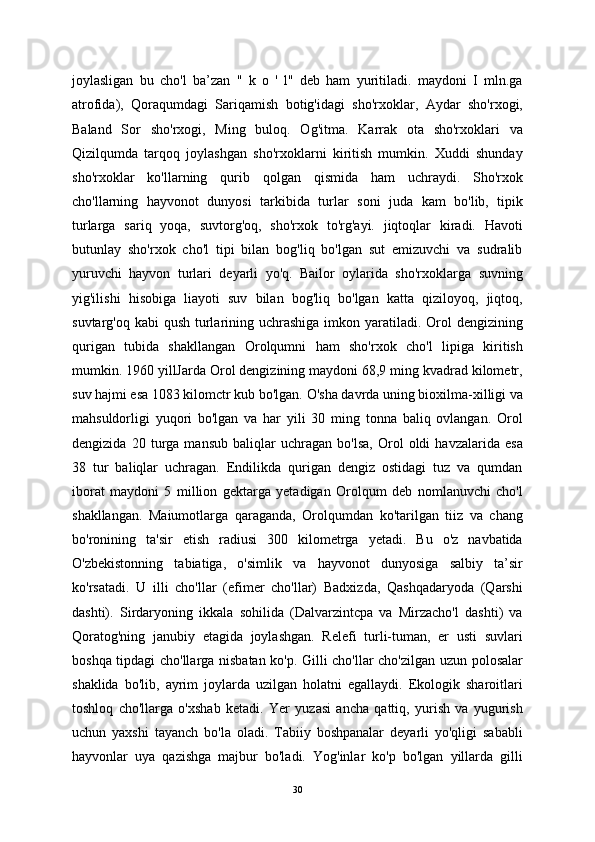 joylasligan   bu   cho'l   ba’zan   "   k   o   '   l"   deb   ham   yuritiladi.   maydoni   I   mln.ga
atrofida),   Qoraqumdagi   Sariqamish   botig'idagi   sho'rxoklar,   Aydar   sho'rxogi,
Baland   Sor   sho'rxogi,   Ming   buloq.   Og'itma.   Karrak   ota   sho'rxoklari   va
Qizilqumda   tarqoq   joylashgan   sho'rxoklarni   kiritish   mumkin.   Xuddi   shunday
sho'rxoklar   ko'llarning   qurib   qolgan   qismida   ham   uchraydi.   Sho'rxok
cho'llarning   hayvonot   dunyosi   tarkibida   turlar   soni   juda   kam   bo'lib,   tipik
turlarga   sariq   yoqa,   suvtorg'oq,   sho'rxok   to'rg'ayi.   jiqtoqlar   kiradi.   Havoti
butunlay   sho'rxok   cho'l   tipi   bilan   bog'liq   bo'lgan   sut   emizuvchi   va   sudralib
yuruvchi   hayvon   turlari   deyarli   yo'q.   Bailor   oylarida   sho'rxoklarga   suvning
yig'ilishi   hisobiga   liayoti   suv   bilan   bog'liq   bo'lgan   katta   qiziloyoq,   jiqtoq,
suvtarg'oq kabi  qush  turlarining uchrashiga imkon yaratiladi. Orol  dengizining
qurigan   tubida   shakllangan   Orolqumni   ham   sho'rxok   cho'l   lipiga   kiritish
mumkin. 1960 yillJarda Orol dengizining maydoni 68,9 ming kvadrad kilometr,
suv hajmi esa 1083 kilomctr kub bo'lgan. O'sha davrda uning bioxilma-xilligi va
mahsuldorligi   yuqori   bo'lgan   va   har   yili   30   ming   tonna   baliq   ovlangan.   Orol
dengizida   20   turga   mansub   baliqlar   uchragan   bo'lsa,   Orol   oldi   havzalarida   esa
38   tur   baliqlar   uchragan.   Endilikda   qurigan   dengiz   ostidagi   tuz   va   qumdan
iborat   maydoni   5   million   gektarga   yetadigan   Orolqum   deb   nomlanuvchi   cho'l
shakllangan.   Maiumotlarga   qaraganda,   Orolqumdan   ko'tarilgan   tiiz   va   chang
bo'ronining   ta'sir   etish   radiusi   300   kilometrga   yetadi.   Bu   o'z   navbatida
O'zbekistonning   tabiatiga,   o'simlik   va   hayvonot   dunyosiga   salbiy   ta’sir
ko'rsatadi.   U   illi   cho'llar   (efimer   cho'llar)   Badxizda,   Qashqadaryoda   (Qarshi
dashti).   Sirdaryoning   ikkala   sohilida   (Dalvarzintcpa   va   Mirzacho'l   dashti)   va
Qoratog'ning   janubiy   etagida   joylashgan.   Relefi   turli-tuman,   er   usti   suvlari
boshqa tipdagi cho'llarga nisbatan ko'p. Gilli cho'llar cho'zilgan uzun polosalar
shaklida   bo'lib,   ayrim   joylarda   uzilgan   holatni   egallaydi.   Ekologik   sharoitlari
toshloq   cho'llarga   o'xshab   ketadi.   Yer   yuzasi   ancha   qattiq,   yurish   va   yugurish
uchun   yaxshi   tayanch   bo'la   oladi.   Tabiiy   boshpanalar   deyarli   yo'qligi   sababli
hayvonlar   uya   qazishga   majbur   bo'ladi.   Yog'inlar   ko'p   bo'lgan   yillarda   gilli
30 