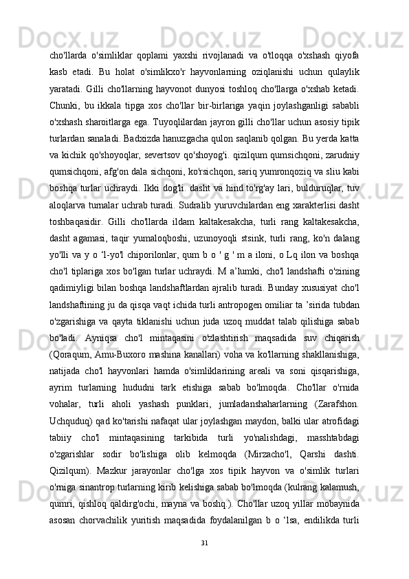 cho'llarda   o'simliklar   qoplami   yaxshi   rivojlanadi   va   o'tloqqa   o'xshash   qiyofa
kasb   etadi.   Bu   holat   o'simlikxo'r   hayvonlarning   oziqlanishi   uchun   qulaylik
yaratadi. Gilli  cho'llarning hayvonot  dunyosi  toshloq cho'llarga o'xshab  ketadi.
Chunki,   bu   ikkala   tipga   xos   cho'llar   bir-birlariga   yaqin   joylashganligi   sababli
o'xshash sharoitlarga ega. Tuyoqlilardan jayron gilli cho'llar uchun asosiy tipik
turlardan sanaladi. Badxizda hanuzgacha qulon saqlanib qolgan. Bu yerda katta
va kichik qo'shoyoqlar, severtsov qo'shoyog'i. qizilqum qumsichqoni, zarudniy
qumsichqoni, afg'on dala sichqoni, ko'rsichqon, sariq yumronqoziq va sliu kabi
boshqa turlar  uchraydi. Ikki  dog'li. dasht  va hind to'rg'ay  lari, bulduruqlar, tuv
aloqlarva turnalar uchrab turadi. Sudralib yuruvchilardan eng xarakterlisi dasht
toshbaqasidir.   Gilli   cho'llarda   ildam   kaltakesakcha,   turli   rang   kaltakesakcha,
dasht   agamasi,   taqir   yumaloqboshi,   uzunoyoqli   stsink,   turli   rang,   ko'n   dalang
yo'lli va y o ‘l-yo'l  chiporilonlar, qum  b o ' g ' m a iloni, o Lq ilon va boshqa
cho'l  tiplariga xos bo'lgan  turlar  uchraydi.  M a’lumki, cho'l  landshafti  o'zining
qadimiyligi bilan boshqa landshaftlardan ajralib turadi. Bunday xususiyat  cho'l
landshaftining ju da qisqa vaqt ichida turli antropogen omiliar ta ’sirida tubdan
o'zgarishiga   va   qayta   tiklanishi   uchun   juda   uzoq   muddat   talab   qilishiga   sabab
bo'ladi.   Ayniqsa   cho'l   mintaqasini   o'zlashtirish   maqsadida   suv   chiqarish
(Qoraqum, Amu-Buxoro mashina kanallari) voha va ko'llarning shakllanishiga,
natijada   cho'l   hayvonlari   hamda   o'simliklarining   areali   va   soni   qisqarishiga,
ayrim   turlarning   hududni   tark   etishiga   sabab   bo'lmoqda.   Cho'llar   o'rnida
vohalar,   turli   aholi   yashash   punklari,   jumladanshaharlarning   (Zarafshon.
Uchquduq) qad ko'tarishi nafaqat ular joylashgan maydon, balki ular atrofidagi
tabiiy   cho'l   mintaqasining   tarkibida   turli   yo'nalishdagi,   masshtabdagi
o'zgarishlar   sodir   bo'lishiga   olib   kelmoqda   (Mirzacho'l,   Qarshi   dashti.
Qizilqum).   Mazkur   jarayonlar   cho'lga   xos   tipik   hayvon   va   o'simlik   turlari
o'rniga sinantrop turlarning kirib kelishiga sabab bo'lmoqda (kulrang kalamush,
qumri, qishloq  qaldirg'ochi, mayna  va boshq.). Cho'llar  uzoq yillar  mobaynida
asosan   chorvachilik   yuritish   maqsadida   foydalanilgan   b   o   ‘lsa,   endilikda   turli
31 