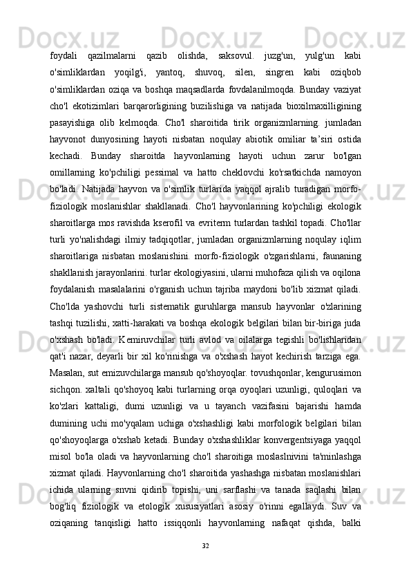 foydali   qazilmalarni   qazib   olishda,   saksovul.   juzg'un,   yulg'un   kabi
o'simliklardan   yoqilg'i,   yantoq,   shuvoq,   silen,   singren   kabi   oziqbob
o'simliklardan   oziqa  va   boshqa   maqsadlarda   fovdalanilmoqda.  Bunday   vaziyat
cho'l   ekotizimlari   barqarorligining   buzilishiga   va   natijada   bioxilmaxilligining
pasayishiga   olib   kelmoqda.   Cho'l   sharoitida   tirik   organizmlarning.   jumladan
hayvonot   dunyosining   hayoti   nisbatan   noqulay   abiotik   omiliar   ta’siri   ostida
kechadi.   Bunday   sharoitda   hayvonlarning   hayoti   uchun   zarur   bo'lgan
omillarning   ko'pchiligi   pessimal   va   hatto   cheklovchi   ko'rsatkichda   namoyon
bo'ladi.   Natijada   hayvon   va   o'simlik   turlarida   yaqqol   ajralib   turadigan   morfo-
fiziologik   moslanishlar   shakllanadi.   Cho'l   hayvonlarining   ko'pchiligi   ekologik
sharoitlarga mos ravishda kserofil va evriterm turlardan tashkil topadi. Cho'llar
turli   yo'nalishdagi   ilmiy   tadqiqotlar,   jumladan   organizmlarning   noqulay   iqlim
sharoitlariga   nisbatan   moslanishini.   morfo-fiziologik   o'zgarishlarni,   faunaning
shakllanish jarayonlarini. turlar ekologiyasini, ularni muhofaza qilish va oqilona
foydalanish   masalalarini   o'rganish   uchun   tajriba   maydoni   bo'lib   xizmat   qiladi.
Cho'lda   yashovchi   turli   sistematik   guruhlarga   mansub   hayvonlar   o'zlarining
tashqi tuzilishi, xatti-harakati va boshqa ekologik belgilari bilan bir-biriga juda
o'xshash   bo'ladi.   Kemiruvchilar   turli   avlod   va   oilalarga   tegishli   bo'lishlaridan
qat'i   nazar,   deyarli   bir   xil   ko'rinishga   va   o'xshash   hayot   kechirish   tarziga   ega.
Masalan, sut emizuvchilarga mansub qo'shoyoqlar. tovushqonlar, kengurusimon
sichqon.   xaltali   qo'shoyoq   kabi   turlarning   orqa   oyoqlari   uzunligi,   quloqlari   va
ko'zlari   kattaligi,   dumi   uzunligi   va   u   tayanch   vazifasini   bajarishi   hamda
dumining   uchi   mo'yqalam   uchiga   o'xshashligi   kabi   morfologik   belgilari   bilan
qo'shoyoqlarga o'xshab  ketadi. Bunday  o'xshashliklar  konvergentsiyaga yaqqol
misol   bo'la   oladi   va   hayvonlarning   cho'l   sharoitiga   moslaslnivini   ta'minlashga
xizmat qiladi. Hayvonlarning cho'l sharoitida yashashga nisbatan moslanishlari
ichida   ularning   snvni   qidirib   topishi,   uni   sarflashi   va   tanada   saqlashi   bilan
bog'liq   fiziologik   va   etologik   xususiyatlari   asosiy   o'rinni   egallaydi.   Suv   va
oziqaning   tanqisligi   hatto   issiqqonli   hayvonlarning   nafaqat   qishda,   balki
32 