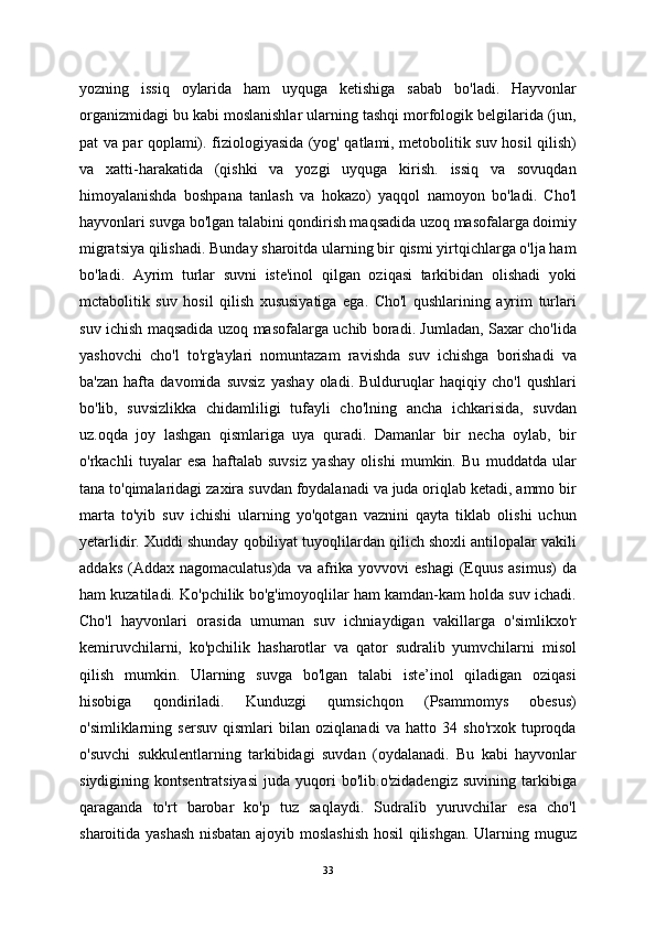 yozning   issiq   oylarida   ham   uyquga   ketishiga   sabab   bo'ladi.   Hayvonlar
organizmidagi bu kabi moslanishlar ularning tashqi morfologik belgilarida (jun,
pat va par qoplami). fiziologiyasida (yog' qatlami, metobolitik suv hosil qilish)
va   xatti-harakatida   (qishki   va   yozgi   uyquga   kirish.   issiq   va   sovuqdan
himoyalanishda   boshpana   tanlash   va   hokazo)   yaqqol   namoyon   bo'ladi.   Cho'l
hayvonlari suvga bo'lgan talabini qondirish maqsadida uzoq masofalarga doimiy
migratsiya qilishadi. Bunday sharoitda ularning bir qismi yirtqichlarga o'lja ham
bo'ladi.   Ayrim   turlar   suvni   iste'inol   qilgan   oziqasi   tarkibidan   olishadi   yoki
mctabolitik   suv   hosil   qilish   xususiyatiga   ega.   Cho'l   qushlarining   ayrim   turlari
suv ichish maqsadida uzoq masofalarga uchib boradi. Jumladan, Saxar cho'lida
yashovchi   cho'l   to'rg'aylari   nomuntazam   ravishda   suv   ichishga   borishadi   va
ba'zan   hafta   davomida   suvsiz   yashay   oladi.   Bulduruqlar   haqiqiy   cho'l   qushlari
bo'lib,   suvsizlikka   chidamliligi   tufayli   cho'lning   ancha   ichkarisida,   suvdan
uz.oqda   joy   lashgan   qismlariga   uya   quradi.   Damanlar   bir   necha   oylab,   bir
o'rkachli   tuyalar   esa   haftalab   suvsiz   yashay   olishi   mumkin.   Bu   muddatda   ular
tana to'qimalaridagi zaxira suvdan foydalanadi va juda oriqlab ketadi, ammo bir
marta   to'yib   suv   ichishi   ularning   yo'qotgan   vaznini   qayta   tiklab   olishi   uchun
yetarlidir. Xuddi shunday qobiliyat tuyoqlilardan qilich shoxli antilopalar vakili
addaks  (Addax nagomaculatus)da   va afrika yovvovi   eshagi   (Equus  asimus)  da
ham kuzatiladi. Ko'pchilik bo'g'imoyoqlilar ham kamdan-kam holda suv ichadi.
Cho'l   hayvonlari   orasida   umuman   suv   ichniaydigan   vakillarga   o'simlikxo'r
kemiruvchilarni,   ko'pchilik   hasharotlar   va   qator   sudralib   yumvchilarni   misol
qilish   mumkin.   Ularning   suvga   bo'lgan   talabi   iste’inol   qiladigan   oziqasi
hisobiga   qondiriladi.   Kunduzgi   qumsichqon   (Psammomys   obesus)
o'simliklarning   sersuv   qismlari   bilan   oziqlanadi   va   hatto   34   sho'rxok   tuproqda
o'suvchi   sukkulentlarning   tarkibidagi   suvdan   (oydalanadi.   Bu   kabi   hayvonlar
siydigining  kontsentratsiyasi   juda   yuqori   bo'lib.o'zidadengiz   suvining   tarkibiga
qaraganda   to'rt   barobar   ko'p   tuz   saqlaydi.   Sudralib   yuruvchilar   esa   cho'l
sharoitida yashash nisbatan ajoyib moslashish hosil  qilishgan. Ularning muguz
33 
