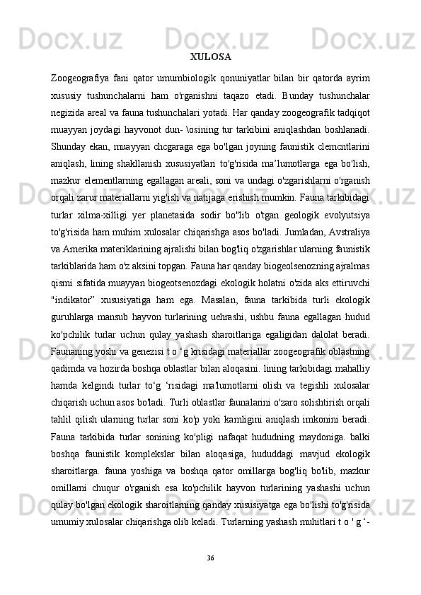 XULOSA
Zoogeografiya   fani   qator   umumbiologik   qonuniyatlar   bilan   bir   qatorda   ayrim
xususiy   tushunchalarni   ham   o'rganishni   taqazo   etadi.   Bunday   tushunchalar
negizida areal va fauna tushunchalari yotadi. Har qanday zoogeografik tadqiqot
muayyan   joydagi   hayvonot   dun-   \osining   tur   tarkibini   aniqlashdan   boshlanadi.
Shunday ekan, muayyan chcgaraga ega bo'lgan joyning faunistik clemcntlarini
aniqlash,   lining   shakllanish   xususiyatlari   to'g'risida   ma’lumotlarga   ega   bo'lish,
mazkur elementlarning egallagan areali, soni va undagi o'zgarishlarni o'rganish
orqali zarur materiallarni yig'ish va natijaga erishish mumkin. Fauna tarkibidagi
turlar   xilma-xilligi   yer   planetasida   sodir   bo"lib   o'tgan   geologik   evolyutsiya
to'g'risida ham muhim xulosalar chiqarishga asos bo'ladi.   Jumladan, Avstraliya
va Amerika materiklarining ajralishi bilan bog'liq o'zgarishlar ularning faunistik
tarkiblarida ham o'z aksini topgan. Fauna har qanday biogeolsenozning ajralmas
qismi sifatida muayyan biogeotsenozdagi ekologik holatni o'zida aks ettiruvchi
"indikator”   xususiyatiga   ham   ega.   Masalan,   fauna   tarkibida   turli   ekologik
guruhlarga   mansub   hayvon   turlarining   uehrashi,   ushbu   fauna   egallagan   hudud
ko'pchilik   turlar   uchun   qulay   yashash   sharoitlariga   egaligidan   dalolat   beradi.
Faunaning yoshi va genezisi t o ‘g krisidagi materiallar zoogeografik oblastning
qadimda va hozirda boshqa oblastlar bilan aloqasini. lining tarkibidagi mahalliy
hamda   kelgindi   turlar   to‘g   ‘risidagi   ma'lumotlarni   olish   va   tegishli   xulosalar
chiqarish uchun asos bo'ladi. Turli oblastlar faunalarini o'zaro solishtirish orqali
tahlil   qilish   ularning   turlar   soni   ko'p   yoki   kamligini   aniqlash   imkonini   beradi.
Fauna   tarkibida   turlar   sonining   ko'pligi   nafaqat   hududning   maydoniga.   balki
boshqa   faunistik   komplekslar   bilan   aloqasiga,   hududdagi   mavjud   ekologik
sharoitlarga.   fauna   yoshiga   va   boshqa   qator   omillarga   bog'liq   bo'lib,   mazkur
omillarni   chuqur   o'rganish   esa   ko'pchilik   hayvon   turlarining   yashashi   uchun
qulay bo'lgan ekologik sharoitlarning qanday xususiyatga ega bo'lishi to'g'risida
umumiy xulosalar chiqarishga olib keladi. Turlarning yashash muhitlari t o ' g ‘-
36 