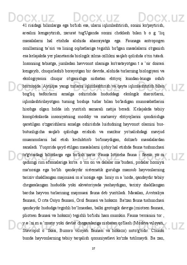 41 risidagi bilimlarga ega bo'lish esa, ularni iqlimlashtirish, sonini ko'paytirish,
arealini   kengaytirish,   zarurat   tug'Uganda   sonini   cheklash   bilan   b   o   g   ‘liq
masalalarni   hal   etishda   alohida   ahamiyatga   ega.   Faunaga   antropogen
omillarning   ta’siri   va   lining   oqibatlariga   tegishli   bo'lgan   masalalarni   o'rganish
esa kelajakda yer planetasida biologik xilma-xillikni saqlab qolishda o'rin tutadi.
Insonning   tabiatga,   jumladan   havvonot   olamiga   ko'rsatayotgan   t   a   ’sir   doirasi
kengayib, chuqurlashib borayotgan bir davrda, alohida turlarning biologiyasi va
ekologiyasini   chuqur   o'rganishga   nisbatan   ehtiyoj   kundan-kunga   oshib
bormoqda. Ayniqsa  yangi  tnrlarni  iqlimlashtirish va qayta iqlimlashtirish bilan
bog'liq   tadbirlarni   amalga   oshirishda   hududdagi   ekologik   sharoitlarni,
iqlimlashtirilayotgan   turning   boshqa   turlar   bilan   bo'ladigan   munosabatlarini
hisobga   olgan   holda   ish   yuritish   samarali   natija   beradi.   Kelajakda   tabiiy
komplekslarda   insoniyatning   moddiy   va   ma'naviy   ehtiyojlarini   qondirishga
qaratilgan   o'zgarishlarni   amalga   oshirishda   luidudning   hayvonot   olamini   bus-
butunligicha   saqlab   qolishga   erishish   va   mazkur   yo'nalishdagi   mavjud
muammolarni   hal   etish   kechiktirib   bo'lmaydigan,   dolzarb   masalalardan
sanaladi. Yuqorida qayd etilgan masalalarni ijobiy hal etishda fauna tushunchasi
to'g'risidagi   bilimlarga   ega   bo'lish   zarur.   Fauna   lotineha   fauna   -   favna.   ya   ni
qadimgi rim afsonalariga ko'ra. o 'rm on va dalalar ma’budasi, podalar homiysi
ma'nosiga   ega   bo'lib.   qandaydir   sistematik   guruhga   mansub   hayvonlarning
tarixiv shakllangan majnuiasi m a’nosiga ega. limiy m a ’noda, qandaydir tabiiy
chegaralangan   hududda   yoki   akvatoriyada   yashaydigan,   tarixiy   shakllangan
barcha   hayvon   turlarining   majmuasi   fauna   deb   yuritiladi.   Masalan,   Avstraliya
faunasi, O crta Osiyo faunasi, Orol faunasi va hokazo. Ba'zan fauna tushunchasi
qandaydir hududga tegishli bo‘lmasdan, balki geotogik davrga (miotsen faunasi,
pliotsen faunasi va hokazo) tegishli bo'lishi ham mumkin. Fauna terminini tor ,
y a ’ni m a ’muriy yoki davlat chegaralariga nisbatan qo'llash (Moskva viloyati,
Stavropol   o   ‘lkasi,   Buxoro   viloyati   faunasi   va   hokazo)   noto'g'ridir.   Chunki
bunda   hayvonlarning   tabiiy   tarqalish   qonuniyatlavi   ko'zda   tutilmaydi.   Ba   zan,
37 