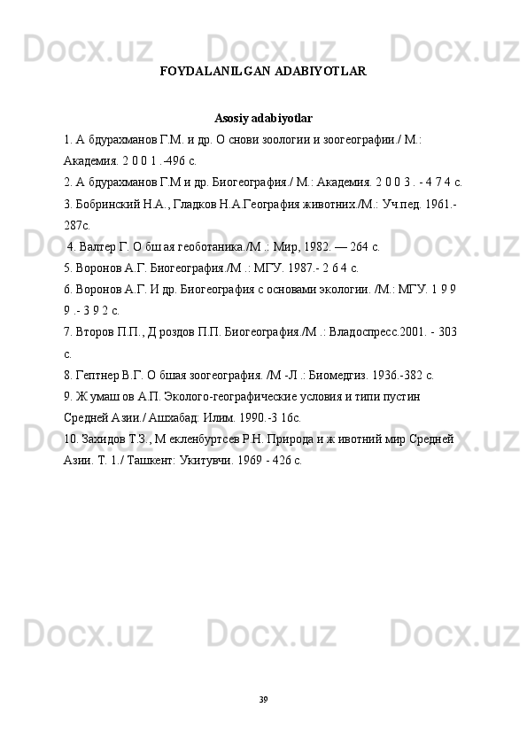 FOYDALANILGAN ADABIYOTLAR
Asosiy adabiyotlar
1. А бдурахманов Г.М. и др.  О снови зоологии и зоогеографии./ М.: 
Академия. 2 0 0 1 .-496 с.
2. А бдурахманов Г.М и др. Биогеография./ М.: Академия. 2 0 0 3 . - 4 7 4 с.
3. Бобринский Н.А., Гладков Н.А.География животних./М.: Уч.пед. 1961.-
287с.
 4. Валтер Г. О бш ая геоботаника./М .: Мир, 1982. — 264 с. 
5. Воронов А.Г. Биогеография./М .: МГУ. 1987.- 2 6 4 с. 
6. Воронов А.Г. И др. Биогеография с основами экологии. /М.: МГУ. 1 9 9 
9 .- 3 9 2 с. 
7. Второв П.П., Д роздов П.П. Биогеография./М .: Владоспресс.2001. - 303 
с. 
8. Гептнер В.Г. О бшая зоогеография. /М -Л .: Биомедгиз. 1936.-382 с. 
9. Ж умаш ов А.П. Эколого-географические условия и типи пустин 
Средней Азии./ Ашхабад: Илим. 1990.-3 16с. 
10. Захидов Т.З., М екленбуртсев Р.Н. Природа и ж ивотний мир Средней 
Азии. Т. 1./ Ташкент: Укитувчи. 1969 - 426 с.
39 