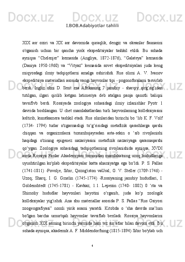 I.BOB.A dabiy ot lar t ahlili
XIX   asr   oxiri   va   XX   asr   davomida   quraqlik,   dengiz   va   okeanlar   faunasini
o'rganish   uchun   bir   qancha   yirik   ekspeditsiyalar   tashkil   etildi.   Bu   sohada
ayniqsa   “Chelenjer”   kemasida   (Angliya,   1872-1876),   “Galateya”   kemasida
(Daniya   1950-1960)   va   “Vityaz”   kemasida   sovet   ekspeditsiyalari   juda   keng
miqyosdagi   ilmiy   tadqiqotlarni   amalga   oshirishdi.   Rus   olimi   A.   V.   Ivanov
ekspeditsiya materiallari asosida vangi hayvonlar tipi - pogonoforalami tasvirlab
berdi.   Ingliz   obni   D.   Srnit   esa   Afrikaning   7   janubiy   -   sharqiy   qirg‘og‘idan
tutilgan,   ilgari   qirilib   ketgan   latimeriya   deb   atalgan   panja   qanotli   baliqni
tavsiflvb   berdi.   Rossiyada   zoologiya   sohasidagi   ilmiy   izlanishlar   Pyotr   1
davrida   boshlangan.   U   chet   mamlakatlardan   turli   hayvonlaming   kolleksiyasini
keltirib, kunstkamera  tashkil  etadi. Rus  olimlaridan  birinchi  bo ‘lib K. F. Volf
(1734-   1794)   turlar   o'zgarmasligi   to‘g‘risidagi   metafizik   qarashlarga   qarshi
chiqqan   va   organizmlami   tuxumhujayradan   asta-sekin   o   ‘sib   rivojlanishi
haqidagi   o'zining   epigenez   nazariyasini   metafizik   nazariyaga   qaramaqarshi
qo‘ygan.   Zoologiya   sohasidagi   tadqiqotlaming   rivojlanishida   ayniqsa,   XVDI
asrda Rossiya  Fanlar  Akademiyasi  tomonidan mamlakatning uzoq hududlariga
uyushtirilgan   ko'plab   ekspeditsiyalar   katta   ahamiyatga   ega   bo‘ldi.   P.   S.   Pallas
(1741-1811)   -Povolje,   Sibir,   Qozog'iston   vaUral;   G.   V.   Steller   (1709-1746)   -
Uzoq;   Sharq;   I.   G.   Gmelin   (1745-1774)   -Rossiyaning   janubiy   hududlari,   I.
Goldenshtedt   (1745-1781)   -   Kavkaz;   1.1.   Lepexin   (1740-   1802)   0   ‘rta   va
Shimoliy   hududlar   hayvonlari   hayotini   o‘rganib,   juda   ko‘p   zoologik
kolleksiyalar   yig‘ishdi.   Ana   shu   materiallar   asosida   P.   S.   Pallas   “Rus   Osiyosi
zoogeografiyasi”   nomli   yirik   asami   yaratdi.   Kitobda   o   ‘sha   davrda   ma’lum
bo'lgan   barcha   umurtqali   hayvonlar   tavsiflab   beriladi.   Rossiya   hayvonlarini
o'rganish XIX asming birinchi yarmida ham tez sur’atlar bilan davom  etdi. Bu
sohada ayniqsa, akademik A. F. Middendorfning (1815-1894) Sibir bo'ylab uch
4 