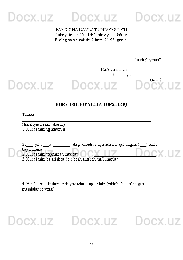 FARG‘ONA DAVLAT UNIVERSITETI
Tabiiy fanlar fakulteti biologiya kafedrasi
Biologiya yo‘nalishi 2-kurs, 21.53- guruhi
“Tasdiqlayman”
_______________________
Kafedra mudiri _______________
20 ___  yil______________
(sana)
KURS  ISHI BO‘YICHA TOPSHIRIQ
Talaba 
____________________________________________________________
(familiyasi, ismi, sharifi)
1. Kurs ishining mavzusi     
__________________________________________
20___  yil «___» ________   dagi kafedra majlisida ma’qullangan. (___) sonli 
bayonnoma
2. Kurs ishini topshirish muddati              _____________________________
3. Kurs ishini bajarishga doir boshlang‘ich ma’lumotlar     _________________
________________________________________________________________
________________________________________________________________
________________________________________________________________
_______________________________________
4. Hisoblash – tushuntirish yozuvlarining tarkibi (ishlab chiqariladigan 
masalalar ro‘yxati) 
________________________________________________________________
________________________________________________________________
________________________________________________________________
________________________________________________________________
________________________________________________________________
________________________________________________________________
45 