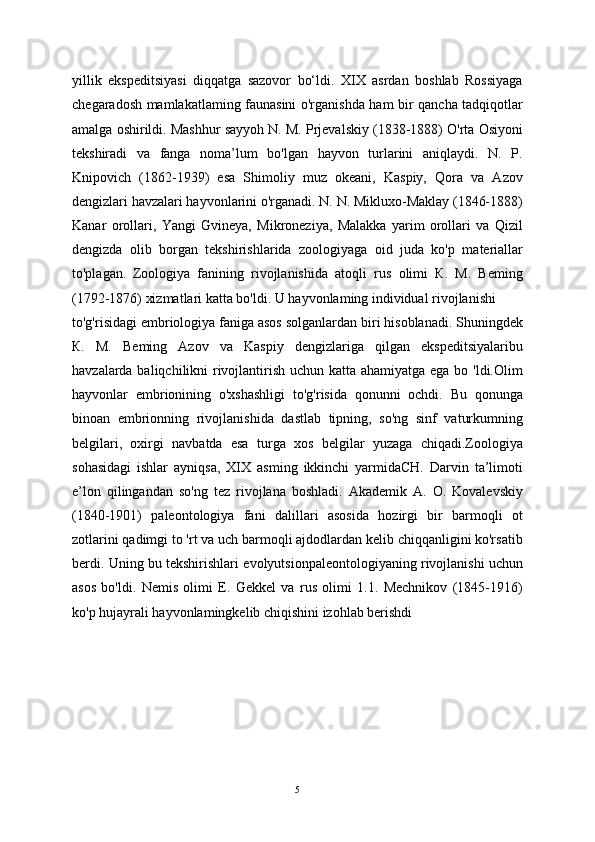 yillik   ekspeditsiyasi   diqqatga   sazovor   bo‘ldi.   XIX   asrdan   boshlab   Rossiyaga
chegaradosh mamlakatlaming faunasini o'rganishda ham bir qancha tadqiqotlar
amalga oshirildi. Mashhur sayyoh N. M. Prjevalskiy (1838-1888) O'rta Osiyoni
tekshiradi   va   fanga   noma’lum   bo'lgan   hayvon   turlarini   aniqlaydi.   N.   P.
Knipovich   (1862-1939)   esa   Shimoliy   muz   okeani,   Kaspiy,   Qora   va   Azov
dengizlari havzalari hayvonlarini o'rganadi. N. N. Mikluxo-Maklay (1846-1888)
Kanar   orollari,   Yangi   Gvineya,   Mikroneziya,   Malakka   yarim   orollari   va   Qizil
dengizda   olib   borgan   tekshirishlarida   zoologiyaga   oid   juda   ko'p   materiallar
to'plagan.   Zoologiya   fanining   rivojlanishida   atoqli   rus   olimi   К.   M.   Beming
(1792-1876) xizmatlari katta bo'ldi. U hayvonlaming individual rivojlanishi
to'g'risidagi embriologiya faniga asos solganlardan biri hisoblanadi. Shuningdek
К.   M.   Beming   Azov   va   Kaspiy   dengizlariga   qilgan   ekspeditsiyalaribu
havzalarda baliqchilikni rivojlantirish uchun katta ahamiyatga ega bo 'ldi.Olim
hayvonlar   embrionining   o'xshashligi   to'g'risida   qonunni   ochdi.   Bu   qonunga
binoan   embrionning   rivojlanishida   dastlab   tipning,   so'ng   sinf   vaturkumning
belgilari,   oxirgi   navbatda   esa   turga   xos   belgilar   yuzaga   chiqadi.Zoologiya
sohasidagi   ishlar   ayniqsa,   XIX   asming   ikkinchi   yarmidaCH.   Darvin   ta’limoti
e’lon   qilingandan   so'ng   tez   rivojlana   boshladi.   Akademik   A.   O.   Kovalevskiy
(1840-1901)   paleontologiya   fani   dalillari   asosida   hozirgi   bir   barmoqli   ot
zotlarini qadimgi to 'rt va uch barmoqli ajdodlardan kelib chiqqanligini ko'rsatib
berdi. Uning bu tekshirishlari evolyutsionpaleontologiyaning rivojlanishi uchun
asos   bo'ldi.   Nemis   olimi   E.   Gekkel   va   rus   olimi   1.1.   Mechnikov   (1845-1916)
ko'p hujayrali hayvonlamingkelib chiqishini izohlab berishdi
5 