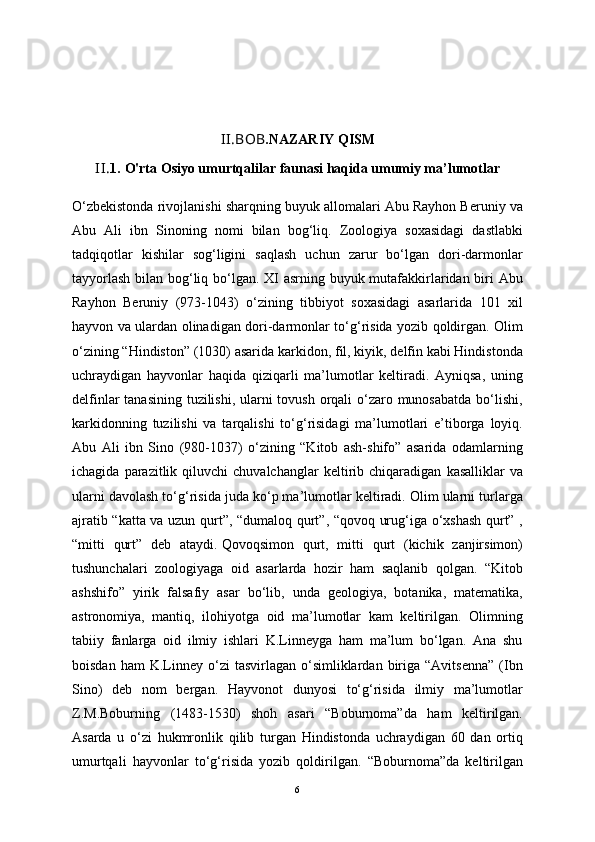 II.BOB .NAZARIY QISM
II. 1.   O'rta Osiyo umurtqalilar faunasi haqida umumiy ma’lumotlar
O‘zbekistonda rivojlanishi sharqning buyuk allomalari Abu Rayhon Ber uniy va
Abu   Ali   ibn   Sinoning   nomi   bilan   bog‘liq.   Zoologiya   soxasidagi   dastlabki
tadqiqotlar   kishilar   sog‘ligini   saqlash   uchun   zarur   bo‘lgan   dori-darmonlar
tayyorlash  bilan bog‘liq bo‘lgan. XI asrning buyuk mutafakkirlaridan biri  Abu
Rayhon   Beruniy   (973-1043)   o‘zining   tibbiyot   soxasidagi   asarlarida   101   xil
hayvon va ulardan olinadigan dori-darmonlar to‘g‘risida yozib qoldirgan. Olim
o‘zining “Hindiston” (1030) asarida karkidon, fil, kiyik, delfin kabi Hindistonda
uchraydigan   hayvonlar   haqida   qiziqarli   ma’lumotlar   keltiradi.   Ayniqsa,   uning
delfinlar  tanasining tuzilishi, ularni tovush orqali o‘zaro munosabatda  bo‘lishi,
karkidonning   tuzilishi   va   tarqalishi   to‘g‘risidagi   ma’lumotlari   e’tiborga   loyiq.
Abu   Ali   ibn   Sino   (980-1037)   o‘zining   “Kitob   ash-shifo”   asarida   odamlarning
ichagida   parazitlik   qiluvchi   chuvalchanglar   keltirib   chiqaradigan   kasalliklar   va
ularni davolash to‘g‘risida juda ko‘p ma’lumotlar keltiradi. Olim ularni turlarga
ajratib “katta va uzun qurt”, “dumaloq qurt”, “qovoq urug‘iga o‘xshash qurt” ,
“mitti   qurt”   deb   ataydi.   Qovoqsimon   qurt ,   mitti   qurt   (kichik   zanjirsimon)
tushunchalari   zoologiyaga   oid   asarlarda   hozir   ham   saqlanib   qolgan.   “Kitob
ashshifo”   yirik   falsafiy   asar   bo‘lib,   unda   geologiya,   botanika,   matematika,
astronomiya,   mantiq,   ilohiyotga   oid   ma’lumotlar   kam   keltirilgan.   Olimning
tabiiy   fanlarga   oid   ilmiy   ishlari   K.Linneyga   ham   ma’lum   bo‘lgan.   Ana   shu
boisdan  ham  K.Linney  o‘zi   tasvirlagan  o‘simliklardan  biriga  “Avitsenna”  (Ibn
Sino)   deb   nom   bergan.   Hayvonot   dunyosi   to‘g‘risida   ilmiy   ma’lumotlar
Z.M.Boburning   (1483-1530)   shoh   asari   “Boburnoma”da   ham   keltirilgan.
Asarda   u   o‘zi   hukmronlik   qilib   turgan   Hindistonda   uchraydigan   60   dan   ortiq
umurtqali   hayvonlar   to‘g‘risida   yozib   qoldirilgan.   “Boburnoma”da   keltirilgan
6 