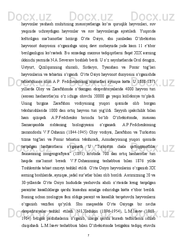 hayvonlar   yashash   muhitining   xususiyatlariga   ko‘ra   quruqlik   hayvonlari,   suv
yaqinida   uchraydigan   hayvonlar   va   suv   hayvonlariga   ajratiladi.   Yuqorida
keltirilgan   ma’lumotlar   hozirgi   O‘rta   Osiyo,   shu   jumladan   O‘zbekiston
hayvonot   dunyosini   o‘rganishga   uzoq   davr   mobaynida   juda   kam   11   e’tibor
berilganligini   ko‘rsatadi.   Bu   soxadagi   maxsus   tadqiqotlarni   faqat   XIX   asrning
ikkinchi yarmida N.A.Seversov boshlab berdi. U o‘z   sayohatlarida Orol dengizi ,
Ustyurt,   Qizilqumning   shimoli,   Sirdaryo,   Tyanshan   va   Pomir   tog‘lari
hayvonlarini va tabiatini o‘rgandi. O‘rta Osiyo hayvonot dunyosini o‘rganishda
tabiatshunos   olim   A.P.   Fedchenkoning   xizmatlari   ayniqsa   katta.   U   1868-1871
yillarda   Oloy   va   Zarafshonda   o‘tkazgan   ekspeditsiyalarida   4000   hayvon   turi
(asosan   hasharotlar)ni   o‘z   ichiga   oluvchi   20000   ga   yaqin   kolleksiya   to‘pladi.
Uning   birgina   Zarafshon   vodiysining   yuqori   qismida   olib   borgan
tekshirishlarida   1000   dan   ortiq   hayvon   turi   yig‘ildi.   Sayyoh   ipakchilik   bilan
ham   qiziqadi.   A.P.Fedchenko   birinchi   bo‘lib   O‘zbekistonda,   xususan
Samarqandda   rishtaning   biologiyasini   o‘rganadi.   A.P.Fedchenkoning
zamondoshi   V.F.Oshanin   (1844-1945)   Oloy   vodiysi,   Zarafshon   va   Turkiston
tizma   tog‘lari   va   Pomir   tabiatini   tekshiradi,   Amudaryoning   yuqori   qismida
tarqalgan   hasharotlarni   o‘rganadi.   U   “Turkiston   chala   qattiqqanotlilar
faunasining   zoogeografiyasi”   (1891)   kitobida   700   dan   ortiq   hasharotlar   turi
haqida   ma’lumot   beradi.   V.F.Oshaninning   tashabbusi   bilan   1876   yilda
Toshkentda tabiat muzeyi tashkil etildi. O‘rta Osiyo hayvonlarini o‘rganish XX
asrning boshlarida, ayniqsa, jadal sur’atlar bilan olib borildi. Asrimizning 20 va
30-yillarida   O‘rta   Osiyo   hududida   yashovchi   aholi   o‘rtasida   keng   tarqalgan
parazitar   kasalliklarga   qarshi   kurashni   amalga   oshirishga   katta   e’tibor   berildi.
Buning uchun zoologiya fani oldiga parazit va kasallik tarqatuvchi hayvonlarni
o‘rganish   vazifasi   qo‘yildi.   Shu   maqsadda   O‘rta   Osiyoga   bir   necha
ekspeditsiyalar   tashkil   etiladi.   N.I.Xodukin   (1896-1954),   L.M.Isaev   (1868-
1964)   bezgak   pashshalarini   o‘rganib,   ularga   qarshi   kurash   tadbirlarini   ishlab
chiqishadi.   L.M.Isaev   tashabbusi   bilan   O‘zbekistonda   bezgakni   tadqiq   etuvchi
7 