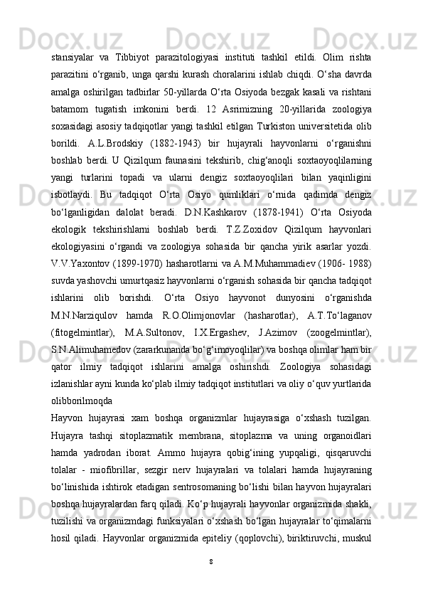 stansiyalar   va   Tibbiyot   parazitologiyasi   instituti   tashkil   etildi.   Olim   rishta
parazitini  o‘rganib,  unga qarshi  kurash  choralarini   ishlab  chiqdi. O‘sha  davrda
amalga oshirilgan tadbirlar 50-yillarda O‘rta Osiyoda bezgak kasali  va rishtani
batamom   tugatish   imkonini   berdi.   12   Asrimizning   20-yillarida   zoologiya
soxasidagi asosiy tadqiqotlar yangi tashkil etilgan Turkiston universitetida olib
borildi.   A.L.Brodskiy   (1882-1943)   bir   hujayrali   hayvonlarni   o‘rganishni
boshlab   berdi.   U   Qizilqum   faunasini   tekshirib ,   chig‘anoqli   soxtaoyoqlilarning
yangi   turlarini   topadi   va   ularni   dengiz   soxtaoyoqlilari   bilan   yaqinligini
isbotlaydi.   Bu   tadqiqot   O‘rta   Osiyo   qumliklari   o‘rnida   qadimda   dengiz
bo‘lganligidan   dalolat   beradi.   D.N.Kashkarov   (1878-1941)   O‘rta   Osiyoda
ekologik   tekshirishlarni   boshlab   berdi.   T.Z.Zoxidov   Qizilqum   hayvonlari
ekologiyasini   o‘rgandi   va   zoologiya   sohasida   bir   qancha   yirik   asarlar   yozdi.
V.V.Yaxontov (1899-1970) hasharotlarni va A.M.Muhammadiev (1906- 1988)
suvda yashovchi umurtqasiz hayvonlarni o‘rganish sohasida bir qancha tadqiqot
ishlarini   olib   borishdi.   O‘rta   Osiyo   hayvonot   dunyosini   o‘rganishda
M.N.Narziqulov   hamda   R.O.Olimjonovlar   (hasharotlar),   A.T.To‘laganov
(fitogelmintlar),   M.A.Sultonov,   I.X.Ergashev,   J.Azimov   (zoogelmintlar),
S.N.Alimuhamedov (zararkunanda bo‘g‘imoyoqlilar) va boshqa olimlar ham bir
qator   ilmiy   tadqiqot   ishlarini   amalga   oshirishdi.   Zoologiya   sohasidagi
izlanishlar ayni kunda ko‘plab ilmiy tadqiqot institutlari va oliy o‘quv yurtlarida
olibborilmoqda
Hayvon   hujayrasi   xam   boshqa   organizmlar   hujayrasiga   o‘xshash   tuzilgan.
Hujayra   tashqi   sitoplazmatik   membrana,   sitoplazma   va   uning   organoidlari
hamda   yadrodan   iborat.   Ammo   hujayra   qobig‘ining   yupqaligi,   qisqaruvchi
tolalar   -   miofibrillar,   sezgir   nerv   hujayralari   va   tolalari   hamda   hujayraning
bo‘linishida ishtirok etadigan sentrosomaning bo‘lishi bilan hayvon hujayralari
boshqa hujayralardan farq qiladi. Ko‘p hujayrali hayvonlar organizmida shakli,
tuzilishi va organizmdagi funksiyalari o‘xshash bo‘lgan hujayralar to‘qimalarni
hosil   qiladi.   Hayvonlar   organizmida   epiteliy   (qoplovchi),   biriktiruvchi ,   muskul
8 