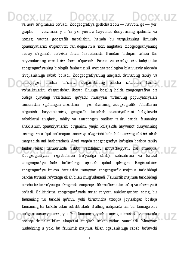 va nerv to‘qimalari bo‘ladi.   Zoogeografiya grekclia zoon — havvon, ge — yer,
grapho   —   vozaman.   y   a   ’ni   yer   yu/id   a   hayvonot   dunyosining   qadimda   va
hozirgi   vaqtda   geografik   tarqalishini   hamda   bu   tarqalishning   iimumiy
qonuniyatlarini  o'rganuvchi  fan  degan  m  a   ’noni  anglatadi.  Zoogeografiyaning
asosiy   o'rganish   ob'vekti   fauna   hisoblanadi.   Bundan   tashqari   ushbu   fan
hayvonlarning   areallarini   ham   o'rganadi.   Fauna   va   arealga   oid   tadqiqotlar
zoogeografiyaning biologik fanlar tizinii, ayniqsa zoologiya bilan uzviy aloqada
rivojlanishiga   sabab   bo'ladi.   Zoogeografiyaning   maqsadi   faunaning   tabiiy   va
antropogen   omiliar   ta’sirida   o'zgarisbining   barcha   sabablari   hamda
vo'nalishlarini   o'rganishdan   iborat.   Shunga   bog'liq   holda   zoogeografiya   o'z
oldiga   quyidagi   vazifalarni   qo'yadi:   muayyan   turlarning   populyatsiyalari
tomonidan   egallangan   areallarni   -   yer   sharining   zoogeografik   oblastlarini
o'rganish:   hayvonlarning   geografik   tarqalish   xususiyatlarini   belgilovchi
sabablarni   aniqlash;   tabiiy   va   antropogen   omiliar   ta'siri   ostida   faunaning
shakllanish   qonuniyatlarini   o'rganish;   yaqin   kelajakda   hayvonot   dunyosining
insonga   m   a   ’qul   bo'lmagan   tomonga  o'zgarishi   kabi   holatlarning  old  ini   olish
maqsadida uni bashoratlash. Ayni vaqtda zoogeografiya ko'pgina boshqa tabiiy
fanlar   bilan   hamiorlikda   ushbu   vazifalarni   muvaffaqiyatli   hal   etmoqda.
Zoogeografiyani   registratsion   (ro'yxatga   olish).   solishtirma   va   kauzal
zoogeografiya   kabi   bo'limlarga   ajratish   qabul   qilingan.   Registratsion
zoogeografiya   imkon   darajasida   muayyan   zoogeograflk   majmua   tarkibidagi
barcha turlarni ro'yxatga olish bilan shug'ullanadi. Faunistik majmua tarkibidagi
barcha turlar ro'yxatga olinganda zoogeografik ma’lumotlar to'liq va ahamiyatii
bo'ladi.   Solishtirma   zoogeografiyada   turlar   ro'yxati   aniqlangandan   so'ng,   bir
faunaning   tur   tarkibi   qo'shni   yoki   birmuncha   uzoqda   joylashgan   boshqa
faunaning tur  tarkibi  bilan  solishtitiladi.  Bulling natijasida  har   bir   faunaga  xos
bo'lgan   xususiyatlarni,   y   a   ?ni   faunaning   yoslii.   uning   o'tmishda   va   hozirda
boshqa   faunalar   bilan   aloqasini   aniqlash   imkoniyatlari   yaratiladi.   Muayyan
hududning   u   yoki   bu   faunistik   majmua   bilan   egallanishiga   sabab   bo'luvchi
9 