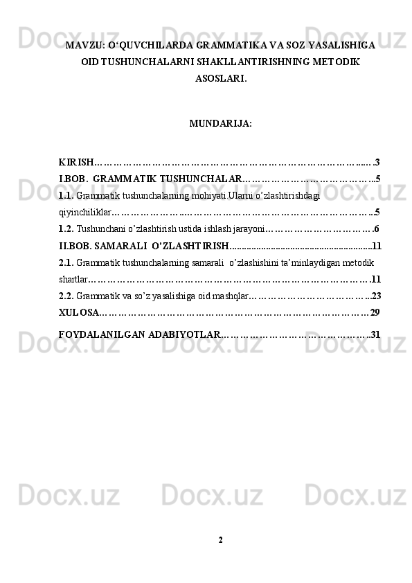 MAVZU:  O QUVCHILARDA GRAMMATIKA VA SOZ YASALISHIGAʻ
OID TUSHUNCHALARNI SHAKLLANTIRISHNING METODIK
ASOSLARI .
MUNDARIJA:
KIRISH………………………………………………………………………...….3
I.BOB.   GRAMMATIK TUSHUNCHALAR …………………………………...5
1.1.   Grammatik tushunchalarning mohiyati.Ularni o’zlashtirishdagi 
qiyinchiliklar …………………..…………………………………………………...5
1.2.   Tushunchani o’zlashtirish ustida ishlash jarayoni …………………………….6
II.BOB.  SAMARALI  O’ZLASHTIRISH......................................................... ..11
2.1.   Grammatik tushunchalarning samarali  o’zlashishini ta’minlaydigan   metodik 
shartlar …………………………………………………………………………….11
2.2.   Grammatik va so’z yasalishiga oid mashqlar ………………………………...23
XULOSA…………………………………………………………………………29
FOYDALANILGAN ADABIYOTLAR………………………………………..31
2 