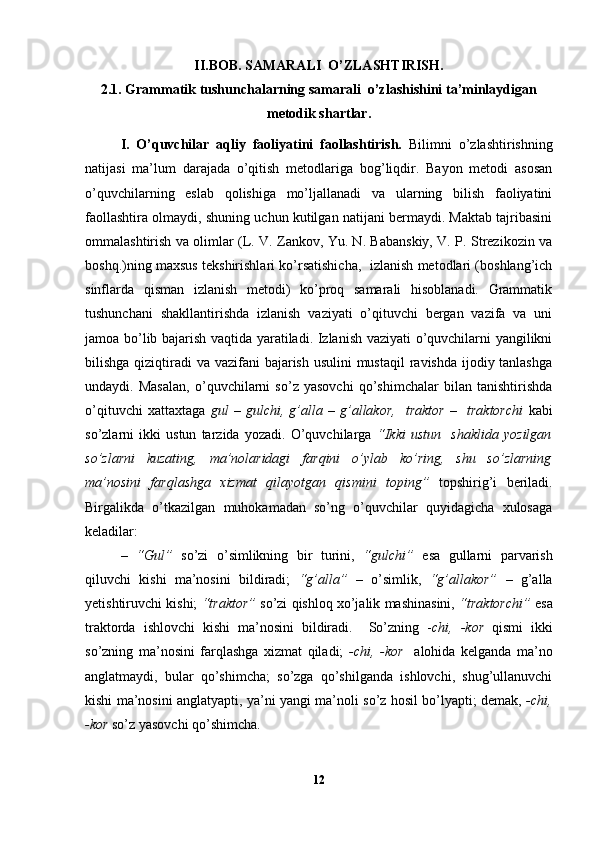 II.BOB.  SAMARALI  O’ZLASHTIRISH.
2.1.  Grammatik tushunchalarning samarali  o’zlashishini ta’minlaydigan
metodik shartlar .
I .   O’quvchilar   aqliy   faoliyatini   faollashtirish.   Bilimni   o’zlashtirishning
natijasi   ma’lum   darajada   o’qitish   metodlariga   bog’liqdir.   Bayon   metodi   asosan
o’quvchilarning   eslab   qolishiga   mo’ljallanadi   va   ularning   bilish   faoliyatini
faollashtira olmaydi, shuning uchun kutilgan natijani bermaydi. Maktab tajribasini
ommalashtirish va olimlar (L. V. Zankov, Yu. N. Babanskiy, V. P. Strezikozin va
boshq.)ning maxsus tekshirishlari ko’rsatishicha,   izlanish metodlari (boshlang’ich
sinflarda   qisman   izlanish   metodi)   ko’proq   samarali   hisoblanadi.   Grammatik
tushunchani   shakllantirishda   izlanish   vaziyati   o’qituvchi   bergan   vazifa   va   uni
jamoa bo’lib bajarish vaqtida yaratiladi. Izlanish vaziyati o’quvchilarni yangilikni
bilishga qiziqtiradi  va vazifani  bajarish usulini mustaqil  ravishda ijodiy tanlashga
undaydi.   Masalan,   o’quvchilarni   so’z   yasovchi   qo’shimchalar   bilan   tanishtirishda
o’qituvchi   xattaxtaga   gul   –   gulchi,   g’alla   –   g’allakor,     traktor   –     traktorchi   kabi
so’zlarni   ikki   ustun   tarzida   yozadi.   O’quvchilarga   “Ikki   ustun     shaklida   yozilgan
so’zlarni   kuzating,   ma’nolaridagi   farqini   o’ylab   ko’ring,   shu   so’zlarning
ma’nosini   farqlashga   xizmat   qilayotgan   qismini   toping”   topshirig’i   beriladi.
Birgalikda   o’tkazilgan   muhokamadan   so’ng   o’quvchilar   quyidagicha   xulosaga
keladilar: 
–   “Gul”   so’zi   o’simlikning   bir   turini,   “gulchi”   esa   gullarni   parvarish
qiluvchi   kishi   ma’nosini   bildiradi;   “g’alla”   –   o’simlik,   “g’allakor”   –   g’alla
yetishtiruvchi kishi;   “traktor”  so’zi qishloq xo’jalik mashinasini,  “traktorchi”  esa
traktorda   ishlovchi   kishi   ma’nosini   bildiradi.     So’zning   - chi,   -kor   qismi   ikki
so’zning   ma’nosini   farqlashga   xizmat   qiladi;   -chi,   -kor     alohida   kelganda   ma’no
anglatmaydi,   bular   qo’shimcha;   so’zga   qo’shilganda   ishlovchi,   shug’ullanuvchi
kishi ma’nosini anglatyapti, ya’ni yangi ma’noli so’z hosil bo’lyapti; demak,   -chi,
-kor  so’z yasovchi qo’shimcha.
12 