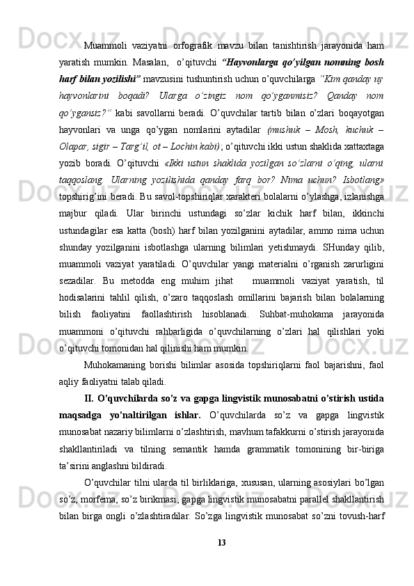 Muammoli   vaziyatni   orfografik   mavzu   bilan   tanishtirish   jarayonida   ham
yaratish   mumkin.   Masalan,     o’qituvchi   “Hayvonlarga   qo’yilgan   nomning   bosh
harf bilan yozilishi”  mavzusini tushuntirish uchun o’quvchilarga  “Kim qanday uy
hayvonlarini   boqadi?   Ularga   o’zingiz   nom   qo’yganmisiz?   Qanday   nom
qo’ygansiz?”   kabi   savollarni   beradi.   O’quvchilar   tartib   bilan   o’zlari   boqayotgan
hayvonlari   va   unga   qo’ygan   nomlarini   aytadilar   (mushuk   –   Mosh,   kuchuk   –
Olapar, sigir – Targ’il, ot – Lochin kabi) ; o’qituvchi ikki ustun shaklida xattaxtaga
yozib   boradi.   O’qituvchi   «Ikki   ustun   shaklida   yozilgan   so’zlarni   o’qing,   ularni
taqqoslang.   Ularning   yozilishida   qanday   farq   bor?   Nima   uchun?   Isbotlang»
topshirig’ini beradi. Bu savol-topshiriqlar xarakteri bolalarni o’ylashga, izlanishga
majbur   qiladi.   Ular   birinchi   ustundagi   so’zlar   kichik   harf   bilan,   ikkinchi
ustundagilar   esa   katta   (bosh)   harf   bilan   yozilganini   aytadilar,   ammo   nima   uchun
shunday   yozilganini   isbotlashga   ularning   bilimlari   yetishmaydi.   SHunday   qilib,
muammoli   vaziyat   yaratiladi.   O’quvchilar   yangi   materialni   o’rganish   zarurligini
sezadilar.   Bu   metodda   eng   muhim   jihat       muammoli   vaziyat   yaratish,   til
hodisalarini   tahlil   qilish,   o’zaro   taqqoslash   omillarini   bajarish   bilan   bolalarning
bilish   faoliyatini   faollashtirish   hisoblanadi.   Suhbat-muhokama   jarayonida
muammoni   o’qituvchi   rahbarligida   o’quvchilarning   o’zlari   hal   qi lishlari   yoki
o’qituvchi tomonidan hal qilinishi ham mumkin.
Muhokamaning   borishi   bilimlar   asosida   topshiriqlarni   faol   bajarishni,   faol
aqliy faoliyatni talab qiladi.
II. O’quvchilarda so’z va gapga lingvistik munosabatni o’stirish ustida
maqsadga   yo’naltirilgan   ishlar.   O’quvchilarda   so’z   va   gapga   lingvistik
munosabat nazariy bilimlarni o’zlashtirish, mavhum tafakkurni o’stirish jarayonida
shakllantiriladi   va   tilning   semantik   hamda   grammatik   tomonining   bir-biriga
ta’sirini anglashni bildiradi.
O’quvchilar tilni ularda til birliklariga, xususan, ularning asosiylari bo’lgan
so’z, morfema, so’z birikmasi, gapga lingvistik munosabatni parallel shakllantirish
bilan   birga   ongli   o’zlashtiradilar.   So’zga   lingvistik   munosabat   so’zni   tovush-harf
13 