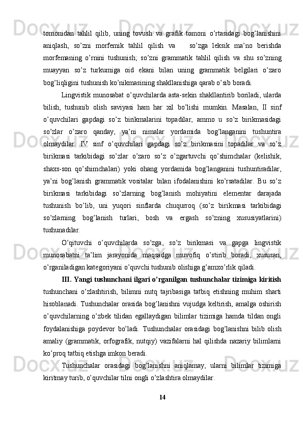 tomonidan   tahlil   qilib,   uning   tovush   va   grafik   tomoni   o’rtasidagi   bog’lanishini
aniqlash,   so’zni   morfemik   tahlil   qilish   va       so’zga   leksik   ma’no   berishda
morfemaning   o’rnini   tushunish;   so’zni   gram matik   tahlil   qilish   va   shu   so’zning
muayyan   so’z   turkumiga   oid   ekani   bilan   uning   grammatik   belgilari   o’zaro
bog’liqligini tushunish ko’nikmasining shakllanishiga qarab o’sib boradi.
Lingvistik munosabat  o’quvchilarda asta-sekin shakllantirib boriladi, ularda
bilish,   tushunib   olish   saviyasi   ham   har   xil   bo’lishi   mumkin.   Masalan,   II   sinf
o’quvchilari   gapdagi   so’z   birikmalarini   topadilar,   ammo   u   so’z   birikmasidagi
so’zlar   o’zaro   qanday,   ya’ni   nimalar   yordamida   bog’langanini   tushuntira
olmaydilar.   IV   sinf   o’quvchilari   gapdagi   so’z   birikmasini   topadilar   va   so’z
birikmasi   tarkibidagi   so’zlar   o’zaro   so’z   o’zgartuvchi   qo’shimchalar   (kelishik,
shaxs-son   qo’shimchalari)   yoki   ohang   yordamida   bog’langanini   tushuntiradilar,
ya’ni   bog’lanish   grammatik   vositalar   bilan   ifodalanishini   ko’rsatadilar.   Bu   so’z
birikmasi   tarkibidagi   so’zlarning   bog’lanish   mohiyatini   elementar   darajada
tushunish   bo’lib,   uni   yuqori   sinflarda   chuqurroq   (so’z   birik masi   tarkibidagi
so’zlarning   bog’lanish   turlari,   bosh   va   ergash   so’zning   xususiyatlarini)
tushunadilar.
O’qituvchi   o’quvchilarda   so’zga,   so’z   birikmasi   va   gapga   lingvistik
munosabatni   ta’lim   jarayonida   maqsadga   muvofiq   o’stirib   boradi,   xususan,
o’rganiladigan kategoriyani o’quvchi tushunib olishiga g’amxo’rlik qiladi.
III. Yangi tushunchani ilgari o’rganilgan tushunchalar tizimiga kiritish
tushunchani   o’zlashtirish,   bilimni   nutq   tajribasiga   tatbiq   etishning   muhim   sharti
hisoblanadi. Tushunchalar  orasida bog’lanishni  vujudga keltirish, amalga oshirish
o’quvchilarning   o’zbek   tilidan   egallaydigan   bilimlar   tizimiga   hamda   tildan   ongli
foydalanishiga   poydevor   bo’ladi.   Tushunchalar   orasidagi   bog’lanishni   bilib   olish
amaliy   (grammatik,   orfografik,   nutqiy)   vazifalarni   hal   qilishda   nazariy   bilimlarni
ko’proq tatbiq etishga imkon beradi.
Tushunchalar   orasidagi   bog’lanishni   aniqlamay,   ularni   bilimlar   tizimiga
kiritmay turib, o’quvchilar tilni ongli o’zlashtira olmaydilar.  
14 