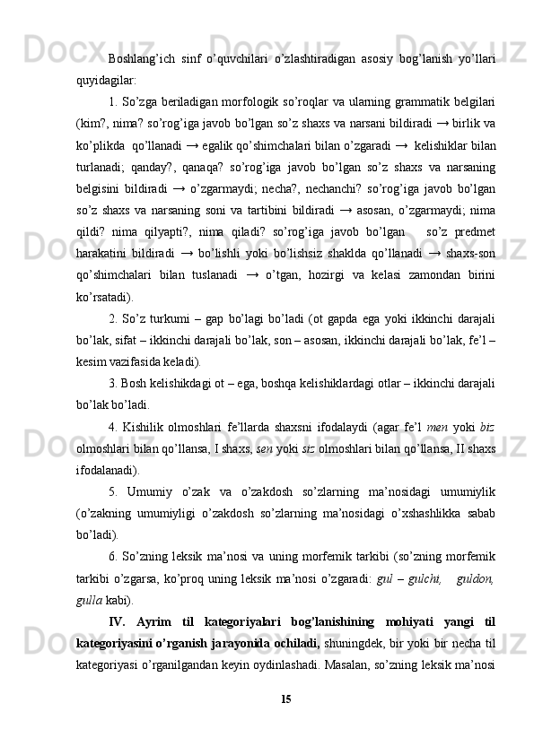 Boshlang’ich   sinf   o’quvchilari   o’zlashtiradigan   asosiy   bog’lanish   yo’llari
quyidagilar:
1. So’zga  beriladigan morfologik so’roqlar  va ularning grammatik belgilari
(kim?, nima? so’rog’iga javob bo’lgan so’z shaxs va narsani bildiradi → birlik va
ko’plikda  qo’llanadi →   egalik qo’shimchalari bilan o’zgaradi →    kelishiklar bilan
turlanadi;   qanday?,   qanaqa?   so’rog’iga   javob   bo’lgan   so’z   shaxs   va   narsaning
belgisini   bildiradi   →   o’zgarmaydi;   necha?,   nechanchi?   so’rog’iga   javob   bo’lgan
so’z   shaxs   va   narsaning   soni   va   tartibini   bildiradi   →   asosan,   o’zgarmaydi;   nima
qildi?   nima   qilyapti?,   nima   qiladi?   so’rog’iga   javob   bo’lgan       so’z   predmet
harakatini   bildiradi   →   bo’lishli   yoki   bo’lishsiz   shaklda   qo’llanadi   →   shaxs-son
qo’shimchalari   bilan   tuslanadi   →   o’tgan,   hozirgi   va   kelasi   zamondan   birini
ko’rsatadi).
2.   So’z   turkumi   –   gap   bo’lagi   bo’ladi   (ot   gapda   ega   yoki   ikkinchi   darajali
bo’lak, sifat – ikkinchi darajali bo’lak, son – asosan, ikkinchi darajali bo’lak, fe’l –
kesim vazifasida keladi).
3. Bosh kelishikdagi ot – ega, boshqa kelishiklardagi otlar – ikkinchi darajali
bo’lak bo’ladi.
4.   Kishilik   olmoshlari   fe’llarda   shaxsni   ifodalaydi   (agar   fe’l   men   yoki   biz
olmoshlari bilan qo’llansa, I shaxs,  sen  yoki  siz  olmoshlari bilan qo’llansa, II shaxs
ifodalanadi).
5.   Umumiy   o’zak   va   o’zakdosh   so’zlarning   ma’nosidagi   umumiylik
(o’zakning   umumiyligi   o’zakdosh   so’zlarning   ma’nosidagi   o’xshashlikka   sabab
bo’ladi).
6.   So’zning   leksik   ma’nosi   va   uning   morfemik   tarkibi   (so’zning   morfemik
tarkibi   o’zgarsa,   ko’proq   uning   leksik   ma’nosi   o’zgaradi:   gul   –   gulchi,       guldon,
gulla  kabi).
IV.   Ayrim   til   kategoriyalari   bog’lanishining   mohiyati   yangi   til
kategoriyasini o’rganish ja rayonida ochiladi,   shuningdek, bir yoki bir necha til
kategoriyasi o’rganilgandan keyin oydinlashadi. Masalan, so’zning leksik ma’nosi
15 