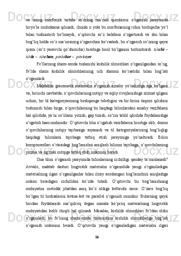 va   uning   morfemik   tarkibi   so’zning   ma’noli   qismlarini   o’rganish   jarayonida
biryo’la muhokama qilinadi, chunki u yoki bu morfemaning rolini boshqacha yo’l
bilan   tushuntirib   bo’lmaydi;   o’qituvchi   so’z   tarkibini   o’zgartiradi   va   shu   bilan
bog’liq holda so’z ma’nosiniig o’zgarishini ko’rsatadi, bu o’zgarish so’zning qaysi
qismi  (so’z yasovchi  qo’shimcha)  hisobiga hosil  bo’lganini tushuntiradi:   ish chi   –
ish la  –  ish chan ; paxta kor  –  paxta zor .
Fe’llarning shaxs-sonda tuslanishi kishilik olmoshlari o’rganilgandan so’ng,
fe’lda   shaxs   kishilik   olmoshlarining   uch   shaxsni   ko’rsatishi   bilan   bog’lab
o’rganiladi.
Maktabda   grammatik   materialni   o’rganish   amaliy   yo’nalishga   ega   bo’lgani
va, birinchi navbatda, o’quvchilarning nutqiy va aqliy rivojlanishiga xizmat qilgani
uchun,   bir   til   kategoriyasining   boshqasiga   tobeligini   va   bir-birini   taqozo   qilishini
tushunish  bilan  birga,  o’quvchilarning  bu haqdagi   bilimlaridan  amaliy vazifalarni
hal qilishda, ya’ni so’zlarni yozish, gap tuzish, so’zni tahlil qilishda foydalanishga
o’rgatish ham muhimdir. O’qituvchi tilni o’rgatish vazifalarini hisobga olib, doimo
o’quvchilarning   nutqiy   tajrbasiga   suyanadi   va   til   kategoriyalarining   bog’liqligi
haqidagi   bilimlarni   tajribaga   tatbiq   etish   jarayoniga   yo’naltiradi.   Bilim
komponentlari o’rtasidagi bog’lanishni aniqlash bilimni tajribaga, o’quvchilarning
yozma va og’zaki nutqiga tatbiq etish imkonini beradi.
Ona tilini  o’rganish jarayonida bilimlarning izchilligi qanday ta’minlanadi?
Avvalo,   maktab   dasturi   lingvistik   materialni   o’rganishda   yangi   o’rganiladigai
materialning   ilgari   o’rganilganlar   bilan   ilmiy  asoslangan   bog’lanishini   aniqlashga
imkon   beradigan   izchillikni   ko’zda   tutadi.   O’qituvchi   bu   bog’lanishning
mohiyatini   metodik   jihatdan   aniq   ko’z   oldiga   keltirishi   zarur.   O’zaro   bog’liq
bo’lgan   til   hodisalarini   ketma-ket   va   parallel   o’rganish   mumkin.   Bularning   qaysi
biridan   foydalanish   ma’qulroq   degan   masala   ko’proq   materialning   lingvistik
mohiyatidan   kelib   chiqib   hal   qilinadi.   Masalan,   kishilik   olmoshlari   fe’ldan   oldin
o’rganiladi,   bu   fe’lning   shaxs-sonda   tuslanishini   kishilik   olmoshlariga   bog’lab
o’rganish   imkonini   beradi.   O’qituvchi   yangi   o’rganiladigan   materialni   ilgari
16 