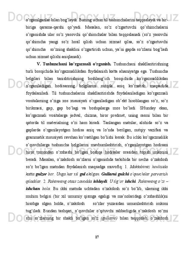o’rganilganlar bilan bog’laydi. Buning uchun til tushunchalarini taqqoslaydi va bir-
biriga   qarama-qarshi   qo’yadi.   Masalan,   so’z   o’zgartuvchi   qo’shimchalarni
o’rganishda   ular   so’z   yasovchi   qo’shimchalar   bilan   taqqoslanadi   (so’z   yasovchi
qo’shimcha   yangi   so’z   hosil   qilish   uchun   xizmat   qilsa,   so’z   o’zgartuvchi
qo’shimcha      so’zning shaklini  o’zgartirish uchun, ya’ni gapda so’zlarni bog’lash
uchun xizmat qilishi aniqlanadi).
V.   Tushunchani   ko’rgazmali   o’rganish.   Tushunchani   shakllantirishning
turli   bosqichida   ko’rgazmalilikdan   foydalanish   katta   ahamiyatga   ega.   Tushuncha
belgilari   bilan   tanishtirishning   boshlang’ich   bosqichida   ko’rgazmalilikdan
o’rganiladigan   h odisannng   belgilarini   nutqda   aniq   ko’rsatish   maqsadida
foydalaniladi.   Til   tushunchalarini   shakllantirishda   foydalaniladigan   ko’rgazmali
vositalarning   o’ziga   xos   xususiyati   o’rganiladigan   ob’ekt   hisoblangan   so’z,   so’z
birikmasi,   gap,   gap   bo’lagi   va   boshqalarga   mos   bo’ladi.   SHunday   ekan,
ko’rgazmali   vositalarga   jadval,   chiz ma,   biror   predmet,   uning   rasmi   bilan   bir
qatorda   til   materialning   o’zi   ham   kiradi.   Tanlangan   matnlar,   alohida   so’z   va
gaplarda   o’rganilayotgan   hodisa   aniq   va   lo’nda   berilgan,   nutqiy   vazifasi   va
grammatik xususiyati ravshan ko’rsatilgan bo’lishi kerak. Bu ichki ko’rgazmalilik
o’quvchilarga   tushuncha   belgilarini   mavhumlashtirish,   o’rganilayotgan   hodisani
biror   tomondan   o’xshashi   bo’lgan   boshqa   hodisalar   orasida n   topish   imkonini
beradi.   Masalan,   o’zakdosh   so’zlarni   o’rganishda   tarkibida   bir   necha   o’zakdosh
so’z   bo’lgan   matndan   foydalanish   maqsadga   muvofiq:   1.   Maktabimiz   hovlisida
katta  gulzor  bor. Unga har xil  gul  ekilgan.  Gullarni   gulchi  o’quvchilar parvarish
qiladilar.   2.   Rahimning otasi zavodda   ishlaydi . U ilg’or   ishchi . Rahimning   o’ zi   –
ishchan   bola.   Bu   ikki   matnda   uchtada n   o’zakdosh   so’z   bo’lib,   ularning   ikki
muhim   belgisi   (bir   xil   umumiy   qismga   egaligi   va   ma’nolaridagi   o’xshashlik)ni
hisobga   olgan   holda,   o’zakdosh       so’zlar   yuzasidan   umumlashtirish   imkoni
tug’il adi.   Bundan   tashqari,   o’quvchilar   o’qituvchi   rahbarligida   o’zakdosh   so’zni
shu   so’zlarn i ng   bir   shakl i   bo’lgan   so’z   (gullarni)   bilan   taqqoslab,   o’zakdosh
17 